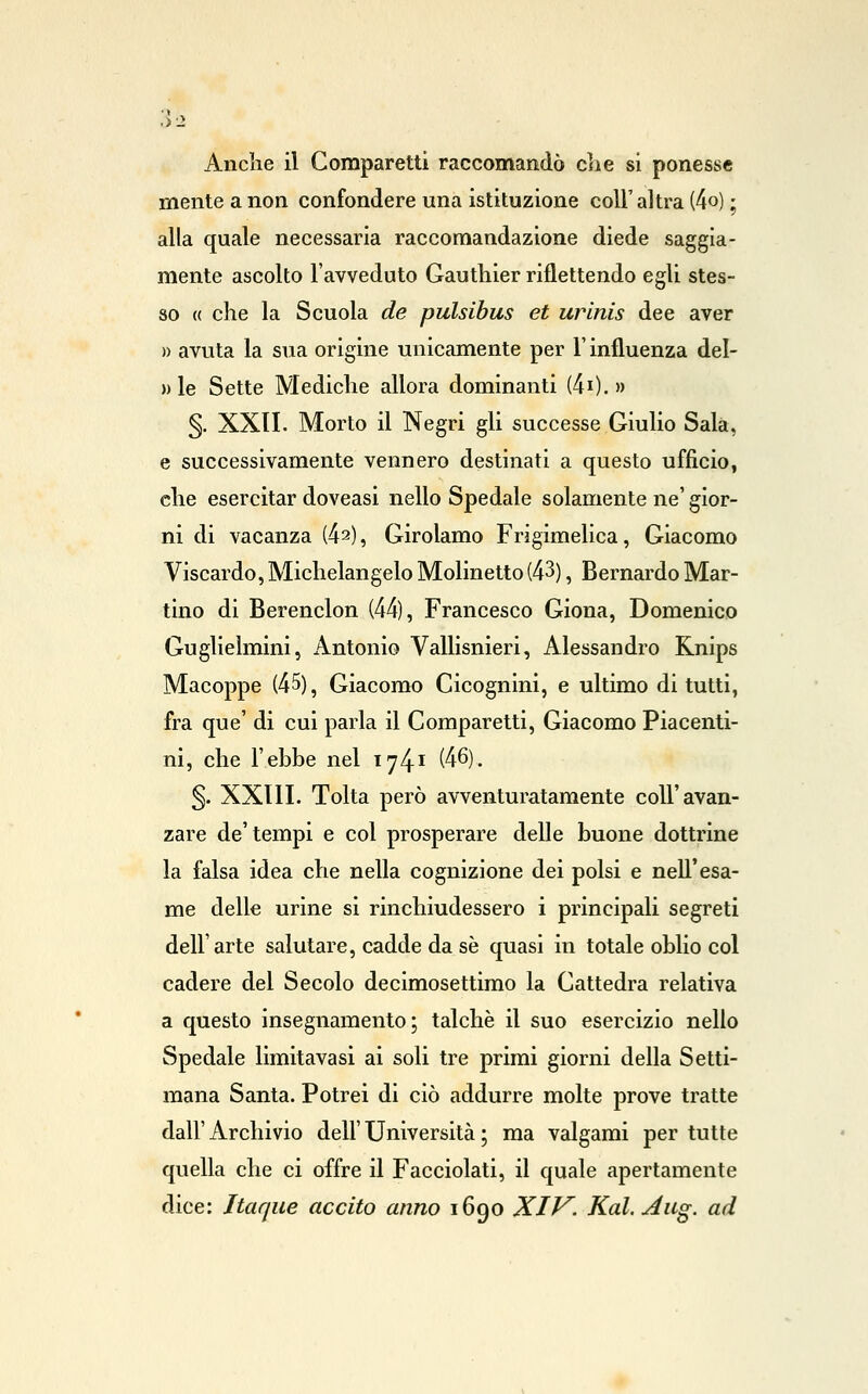 .>:> Anclie il Gomparetti raccomandò eli e si ponesse mente a non confondere una istituzione coli' altra (4o) ; alla quale necessaria raccomandazione diede saggia- mente ascolto l'avveduto Gauthier riflettendo egli stes- so « che la Scuola de pulsibus et urinis dee aver » avuta la sua origine unicamente per F influenza del- » le Sette Mediche allora dominanti (40. » §. XXII. Morto il Negri gli successe Giulio Sala, e successivamente vennero destinati a questo ufficio, che esercitar doveasi nello Spedale solamente ne' gior- ni di vacanza (42), Girolamo Frigimelica, Giacomo Viscardo, Michelangelo Molinetto (43), Bernardo Mar- tino di Berenclon (44), Francesco Giona, Domenico Guglielmini, iintonio Vallisnieri, Alessandro Knips Macoppe (45), Giacomo Cicognini, e ultimo di tutti, fra que' di cui parla il Gomparetti, Giacomo Piacenti- ni, che l'ehbe nel 1741 (46). §. XXIli. Tolta però avventuratamente coli'avan- zare de'tempi e col prosperare delle buone dottrine la falsa idea che nella cognizione dei polsi e nell'esa- me delle urine si rinchiudessero i principali segreti dell'arte salutare, cadde da se quasi in totale oblio col cadere del Secolo decimosettimo la Cattedra relativa a questo insegnamento; talché il suo esercizio nello Spedale limitavasi ai soli tre primi giorni della Setti- mana Santa. Potrei di ciò addurre molte prove tratte dall' Archivio dell' Università ; ma valgami per tutte quella che ci offre il Facciolati, il quale apertamente dice: Itaque accito anno 1690 XIV. Kal.Aiig. ad