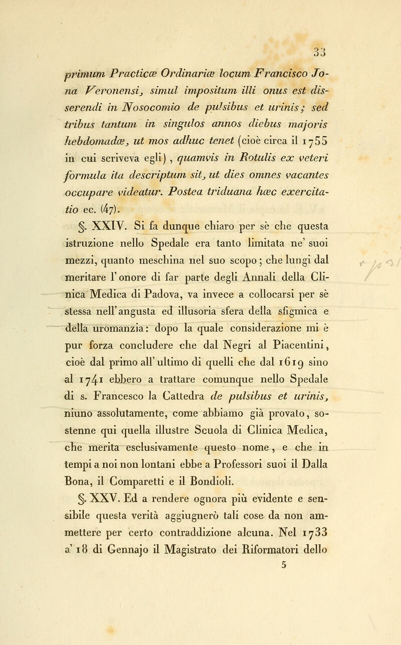 primum Practicce Ordinarice locum Francisco Io- na J^eronensij simul imposituìn UH onus est dis- serendi in Nosocomio de pulsibus et urinis ; sed tribus tantum in singulos annos diebus majoris hebdomad(Sj> ut mos adhuc tenet (cioè circa il lySS in cui scriveva egli) , quamvis in Rotulis ex veteri fornuda ita descriptum sitj ut dies omnes vacantes occupare videatur. Postea triduana hcec exercita- tio ec. (47). §. XXIV. Si fa dunque chiaro per se che questa istruzione nello Spedale era tanto limitata ne' suoi mezzi, quanto meschina nel suo scopo ; che lungi dal meritare l'onore di far parte degli Annali della Cli- nica Medica di Padova, va invece a collocarsi per sé stessa nell'angusta ed illusoria sfera della sfigmica e della uromanzia: dopo la quale considerazione mi è pur forza concludere che dal Negri al Piacentini, cioè dal primo all' ultimo di quelli che dal 1619 sino •al 1741 ebbero a trattare comunque nello Spedale di s. Francesco la Cattedra de pulsibus et uriniSj niuno assolutamente, come abbiamo già provato, so- stenne qui quella illustre Scuola di Clinica Medica, che merita esclusivamente questo nome , e che in tempi a noi non lontani ebbe a Professori suoi il Dalla Bona, il Comparetti e il Bondioli, 5. XXV. Ed a rendere ognora piìi evidente e sen- sibile questa verità aggiugnerò tali cose da non am- mettere per certo contraddizione alcuna. Nel lySS a' 18 di Gennajo il Magistrato dei Riformatori dello