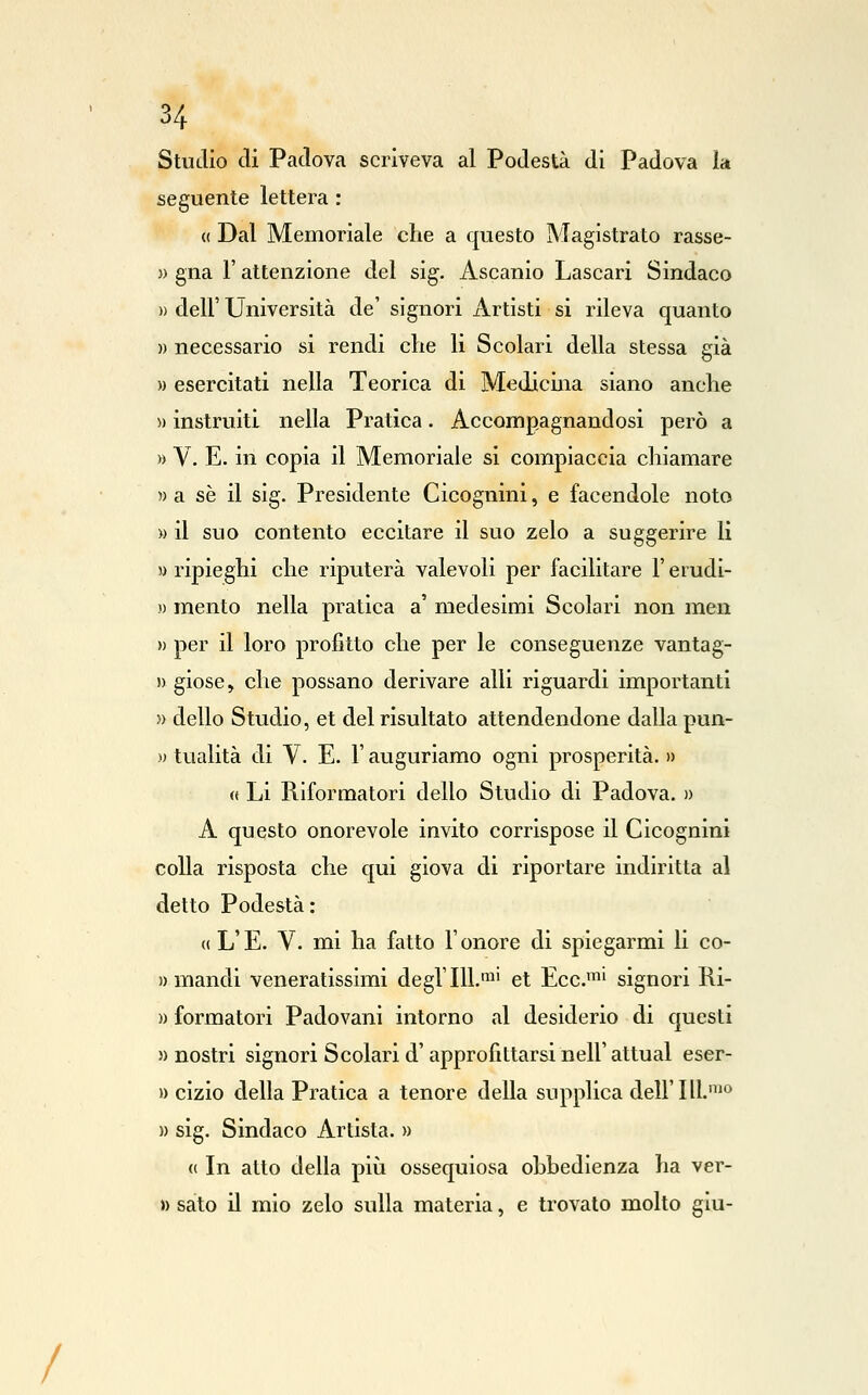 Studio di Padova scriveva al Podestà di Padova la seguente lettera : « Dal Memoriale che a questo Magistrato rasse- » gna r attenzione del sig. Ascanio Lascari Sindaco » dell' Università de' signori Artisti si rileva quanto » necessario si rendi clie li Scolari della stessa già » esercitati nella Teorica di Medicina siano anche » instruiti nella Pratica. Accompagnandosi però a » V. E. in copia il Memoriale si compiaccia cliiamare » a sé il sig. Presidente Cicognini, e facendole noto « il suo contento eccitare il suo zelo a suggerire li » ripieghi che riputerà valevoli per facilitare l'erudi- » mento nella pratica a' medesimi Scolari non men » per il loro profitto che per le conseguenze vantag- ») giose, che possano derivare alli riguardi importanti » dello Studio, et del risultato attendendone dalla pun- )) tualità di V. E. r auguriamo ogni prosperità. » « Li Riformatori dello Studio di Padova. » A questo onorevole invito corrispose il Cicognini colla risposta che qui giova di riportare indiritta al detto Podestà: (( L'È. V. mi ha fatto l'onore di spiegarmi li co- » mandi veneratissimi degl'Ili.'^' et Ecc.™^ signori Ri- )) formatori Padovani intorno al desiderio di questi » nostri signori Scolari d'approfittarsi neli' attuai eser- » cizio della Pratica a tenore della supplica dell'I 11.^*^ )) sig. Sindaco Artista. » <( In atto della piìi ossequiosa obbedienza ha ver- » sato il mio zelo sulla materia, e trovato molto giù- /