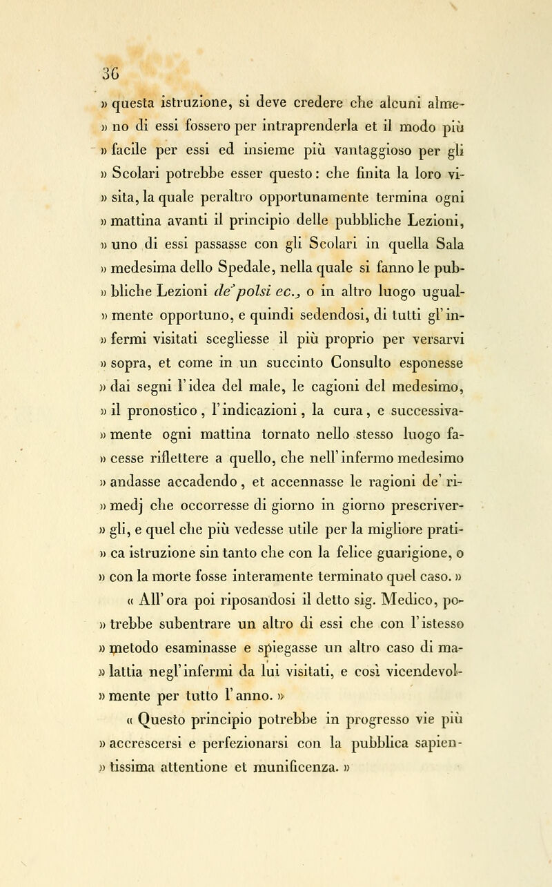 3G )) questa istruzione, si deve credere che alcuni aìme- » no di essi fossero per intraprenderla et il modo più » facile per essi ed insieme più vantaggioso per gli » Scolari potrebbe esser questo : che finita la loro vi- » sita, la quale peraltro opportunamente termina ogni «mattina avanti il principio delle pubbliche Lezioni, » uno di essi passasse con gli Scolari in quella Sala )) medesima dello Spedale, nella quale si fanno le pub- w bliche Lezioni de^polsi ec.j o in altro luogo ugual- » mente opportuno, e quindi sedendosi, di tutti gl'in- )) fermi visitati scegliesse il più proprio per versarvi » sopra, et come in un succinto Consulto esponesse » dai segni l'idea del male, le cagioni del medesimo, » il pronostico , l'indicazioni, la cura, e successiva- » mente ogni mattina tornato nello stesso luogo fa- ») cesse riflettere a quello, che nell'infermo medesimo )) andasse accadendo, et accennasse le ragioni de' ri- » medj che occorresse di giorno in giorno prescriver- » gli, e quel che più vedesse utile per la migliore prati- » ca istruzione sin tanto che con la felice guarigione, o » con la morte fosse interamente terminato quel caso. » (( All'ora poi riposandosi il detto sig. Medico, po- » Irebbe subentrare un altro di essi che con l'istesso » ipaetodo esaminasse e spiegasse un altro caso di ma- M lattia negl'infermi da lui visitati, e cosi vicendevol- » mente per tutto l'anno. » (( Questo principio potrebbe in progresso vie più » accrescersi e perfezionarsi con la pubblica sapien- )) tissima attentione et munificenza. »