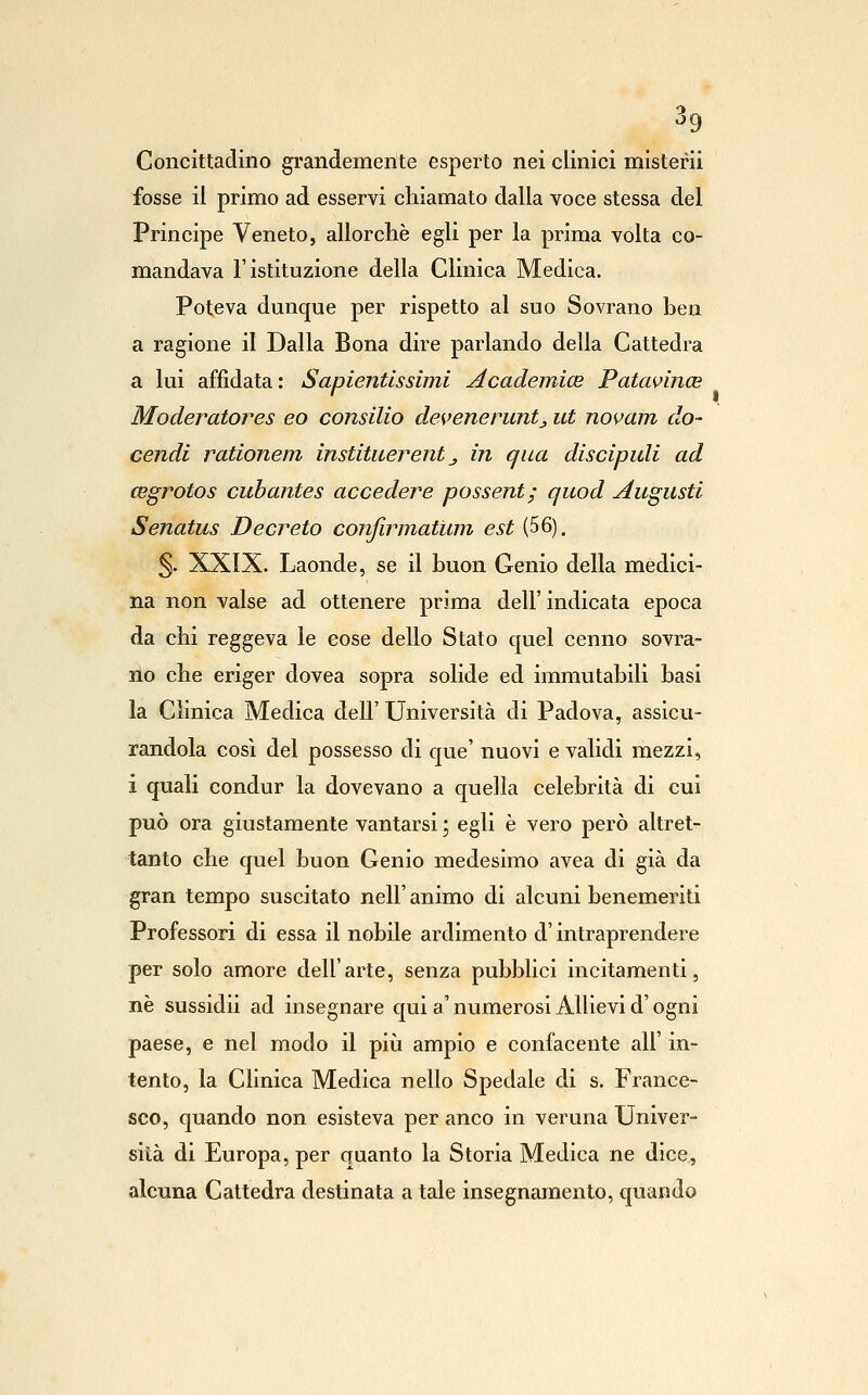 Concittacliiio grandemente esperto nei clinici mlsterii fosse il primo ad esservi chiamato dalla voce stessa del Principe Veneto, allorché egli per la prima volta co- mandava l'istituzione della Clinica Medica. Poteva dunque per rispetto al suo Sovrano ben a ragione il Dalla Bona dire parlando della Cattedra a lui affidata: Sapientissimi Academice PatavincB Moderatores eo Consilio deveneruntj ut novam do- cendi rationem institiierent ^ in qua discipidi ad cegrotos cubantes accedere possent; quod Augusti Senatus Decreto confirmatum est (56). §. XXIX. Laonde, se il buon Genio della medici- na non valse ad ottenere prima dell' indicata epoca da chi reggeva le cose dello Stato quel cenno sovra- no che eriger dovea sopra solide ed immutabili basi la Cìmica Medica dell' Università di Padova, assicu- randola così del possesso di que' nuovi e validi mezzi, i quali condur la dovevano a quella celebrità di cui può ora giustamente vantarsi ; egli è vero però altret- tanto che quel buon Genio medesimo avea di già da gran tempo suscitato nelF animo di alcuni benemeriti Professori di essa il nobile ardimento d'intraprendere per solo amore dell'arte, senza pubblici incitamenti, ne sussidii ad insegnare qui a' numerosi Allievi d'ogni paese, e nel modo il più ampio e confacente all' in- tento, la Clinica Medica nello Spedale di s. France- sco, quando non esisteva per anco in veruna Univer- sità di Europa, per quanto la Storia Medica ne dice, alcuna Cattedra destinata a tale insegnamento, quando