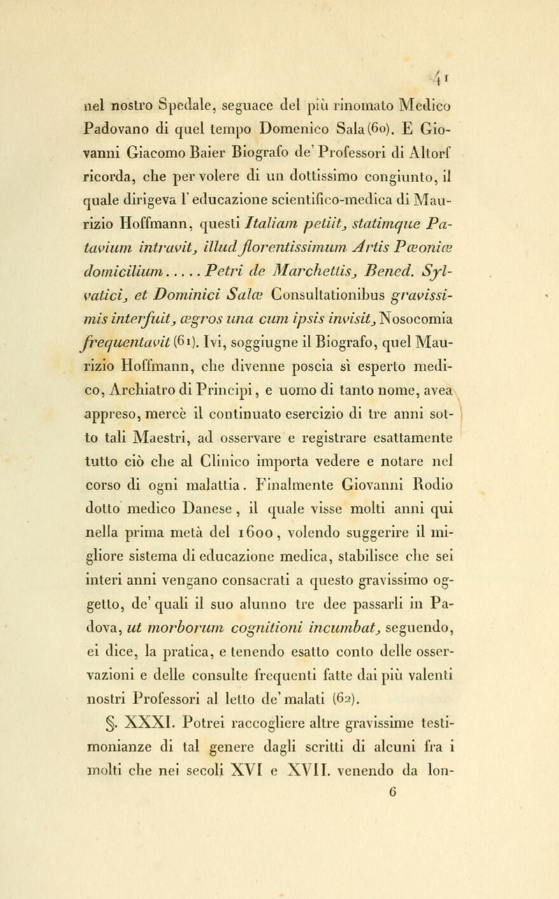 4t nel nostro Spedale, seguace del più rinomalo Medico Padovano di quel tempo Domenico Sala (60). E Gio- vanni Giacomo Baier Biografo de' Professori di Altorf ricorda, che per volere di un dottissimo congiunto, il quale dirigeva l'educazione scientifìco-medica di Mau- rizio Hoffraann, qnesù Italiani petiltj statimque Pa- tavium intravitj illudjlorentissimuin Artis Pceonics domiciliwn Petri de MarchettiSj Bened. Syl- vaticij et Dominici Salce Gonsultationibus gravissi- inis interfuitj, cegros una cum ipsis invisitj Nosocomia p'equentavit (61). Ivi, soggiugne il Biografo, quel Mau- rizio Hoffmann, che divenne poscia sì esperto medi- co, Archiatro di Principi, e uomo di tanto nome, avea appreso, mercè il continuato esercizio di tre anni sot- to tali Maestri, ad osservare e registrare esattamente tutto ciò che al Glinico importa vedere e notare nel corso di ogni malattia. Finalmente Giovanni Rodio dotto medico Danese , il quale visse molti anni qui nella prima metà del 1600, volendo suggerire il mi- gliore sistema di educazione medica, stabilisce che sei interi anni vengano consacrati a questo gravissimo og- getto, de' quali il suo alunno tre dee passarli in Pa- dova, ut morborum cognitioni incumbatj seguendo, ei dice, la pratica, e tenendo esatto conto delle osser- vazioni e delle consulte frequenti fatte dai più valenti nostri Professori al letto de'malati (62). §. XXXI. Potrei raccogliere altre gravissime testi- monianze di tal genere dagli scritti di alcuni fra i molti che nei secoli XVI e XVII. venendo da lon-