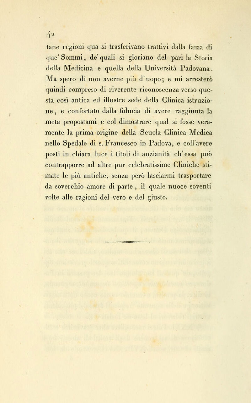 tane regioni qua si trasferivano trattivi dalla fama di que'Sommi, de'quali si gloriano del parila Storia della Medicina e quella della Università Padovana. Ma spero di non averne più d'uopo; e mi arresterò quindi compreso di riverente riconoscenza verso que- sta così antica ed illustre sede della Clinica istruzio- ne , e confortato dalla fiducia di avere raggiunta la meta propostami e col dimostrare qual si fosse vera- mente la prima origine della Scuola Clinica Medica nello Spedale di s. Francesco in Padova, e coU'avere posti in chiara luce i titoli di anzianità ch'essa può contrapporre ad altre pur celebratissime Cliniche sti- mate le pili antiche, senza però lasciarmi trasportare da soverchio amore di parte , il quale nuoce soventi volte alle ragioni del vero e del giusto.