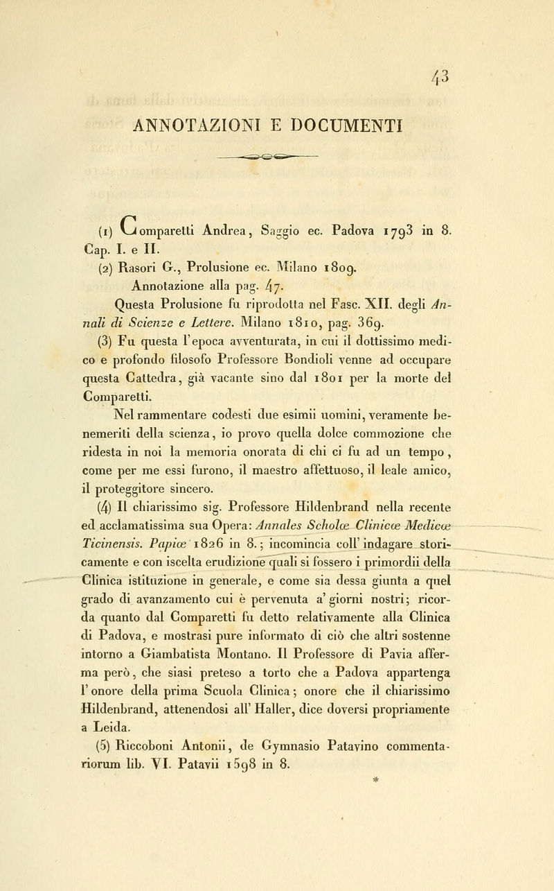 ANNOTAZIONI E DOCUMENTI (i) vJomparetti Andrea, Saggio ec. Padova 1793 in 8. Gap. I. e II. (2) Rasori G., Prolusione ec. Milano i8og. Annotazione alla pag. [\'^. Questa Prolusione fu riprodotta nel Fase. XII. degli An- nali di Scienze e Lettere. Milano iBio, pag. 869. (3) Fu questa l'epoca avventurata, in cui il dottissimo medi- co e profondo filosofo Professore Bondioli venne ad occupare questa Cattedra, già vacante sino dal 1801 per la morte del Comparetti. Nel rammentare codesti due esimii uomini, veramente be- nemeriti della scienza, io provo quella dolce commozione che ridesta in noi la memoria onorata di chi ci fu ad un tempo , come per me essi furono, il maestro affettuoso, il leale amico, il proteggitore sincero. (4) Il chiarissimo sig. Professore Hildenbrand nella recente ed acclamatissima sua Opera: Annales Scholoe Clinicoe Medicai Ticinensis. Papice 1826 in 8.; incomincia coli'indagare stori- camente e con iscelta erudizioriìéquali si fossero i primordii della Chnica istituzione in generale, e come sia dessa giunta a quel grado di avanzamento cui è pervenuta a' giorni nostri ; ricor- da quanto dal Comparetti fu detto relativamente alla Clinica di Padova, e mostrasi pure informato di ciò che altri sostenne intorno a Giambatlsta Montano. Il Professore di Pavia affer- ma però, che siasi preteso a torto che a Padova appartenga r onore della prima Scuola Clinica ; onore che il chiarissimo Hildenbrand, attenendosi all' Haller, dice doversi propriamente a Leida. (5) Riccoboni Antonii, de Gymnasio Patavino commenta-