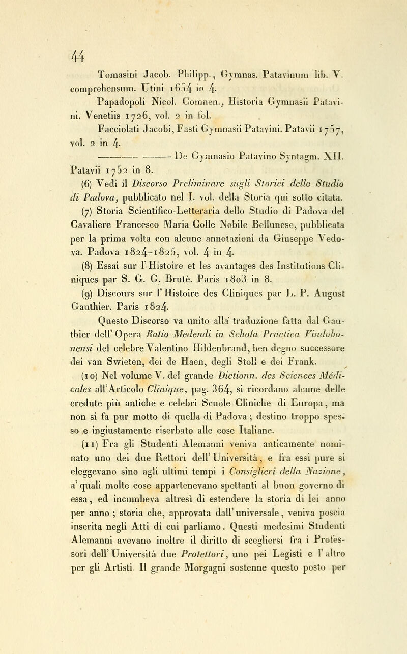 Tomasinl JacoL. Philipp., Gjmnas. Patavinuni lib. V. comprehensum. Utini i6d4 ifi 4- Papadopoli Nicol. Coinnen., Hisloria Gymiiasii Palavi- ni, Venetiis 1726, voi. 2 in fol. Facciolati Jacobi, Fasti Gymnasil Patavini. Patavii i ySj, voi. 2 in 4- De Gymnasio Patavino Syntagm. XII. Patavii 1752 in 8. (6) Vedi il Discorso Preliminare sugli Storici dello Studio di Padova, pubblicato nel I. voi. della Storia qui sotto citata. (7) Storia Scientifico-Letteraria dello Studio di Padova del Cavaliere Francesco Maria Colle Nobile Bellunese, pubblicata per la prima volta con alcune annotazioni da Giuseppe Vedo- va. Padova 1824-1825, voi. 4 in 4- (8) Essai sur V Histoire et les avantages des Institutions Cli- nicjues par S. G. G. Brute. Paris 180 3 in 8. (9) Discours sur l'Histoire des Cliniques par L. P. August Gaulhier. Paris 1824. Questo Discorso va unito alla' traduzione fatta dal Gau- thier dell'Opera Batio Medendi in Scìiola Practica Findobo- nensi del celebre Valentino Hildenbrand, ben degno successore dei van Swleten, dei de Haen, degli Stoll e dei Frank. (io) Nel volume V. del grande Dictionn. des Sciences Médi- cales all'Articolo Clinique, pag. 364, si ricordano alcune delle credute più antiche e celebri Scuole Cliniche di Europa, ma non si fa pur motto di quella di Padova ; destino troppo spes- so ,e ingiustamente riserbato alle cose Italiane. (11) Fra gli Studenti Alemanni veniva anticamente nomi- nato uno dei due Rettori dell'Università, e fra essi pure si eleggevano sino agli ultimi tempi i Consiglieri della Nazione, a quali molte cose appartenevano spettanti al buon governo di essa, ed incumbeva altresì di estendere la storia di lei anno per anno ; storia che, approvata dall'universale, veniva poscia inserita negli Atti di cui parliamo. Questi medesimi Studenti Alemanni avevano inoltre il diritto di scegliersi fra i Profes- sori dell'Università due Protettori, uno pei Legisti e l'altro per gli Artisti. Il grande Morgagni sostenne questo posto per