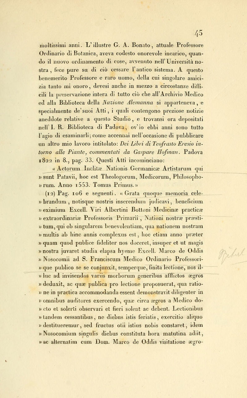 moltissimi anni. L'illustre G. A. Bonato, attuale Professore Ordinario di Botanica, aveva codesto onorevole incarico, quan- do il nuovo ordinamento di cose, avvenuto nell'Univei'sità no- stra , fece pure su di ciò cessare l'antico sistema. A questo benemerito Professore e raro uomo, della cui singolare amici- zia tanto mi onoro, devesi anche in mezzo a circostanze diffi- cili la preservazione intera di tutto ciò che all'Archivio Medico ed alla Biblioteca della Nazione Alemanna si apparteneva, e specialmente de' suoi Atti, i quali contengono preziose notizie aneddole relative a questo Studio, e trovansi ora depositati neir I. R. Biblioteca di Padova, ov' io ebbi anni sono tutto l'agio di esaminarli; come accennai nell'occasione di pubblicare un altro mio lavoro intitolato: Bei Lihii di Teofrasto Eresio in- torno alle Piante, commentati da Gaspare Hofman. Padova 1822 in 8., pag. 33. Questi Atti incominciano: <( Actorum Inchlae Nationis Germanicse Artistarum qui » sunt Patavii, hoc est Theologorum, Medicorum, Philosopho- )j rum. Anno i553. Tomus Primus. » (i 2) Pag. 106 e seguenti. « Grata quoque memoria cele- )) brandum , notisque noslris inserendum judicavi, beneficium » eximium Excell. Viri Albertini Bottoni Medicinse practicae » extraordinariae Professoris Primarii , Nalioni nostrae prsesti- » tum, qui ob singularem benevolentiam, qua nationem nostram » multis ab hinc annis complexus est, hoc etiam anno praeter » quam quod publice fideliter nos doceret, insuper et ut niagis » nostra juvaret studia elapsa hyeme Excell. Marco de Oddis » Nosocomii ad S. Franciscum Medico Ordinario Professorl- )) que publico se se conjunxit, semperque, finita lectione, nos il- » lue ad invisendos variis morborum generibus aflllctos aigros » deduxit, ac quae publica prò lectione proposuerat, qua ratio- w ne in practica accommodanda essent demonstravit diligenter in )) omnibus auditores exercendo, quae circa aegros a Medico do- » cto et solerti observari et fieri solent ac debent. Lectionlbus » tandem cessantibus, ne diebus istis feriatis, exercitio aliquo » destitueremur, sed fructus olii istius nobis constaret, idem )) Nosocomium singulis diebus constltuta bora matutina adiit, » ac alternatim cum Dom. Marco de Oddis visitatione aegro-