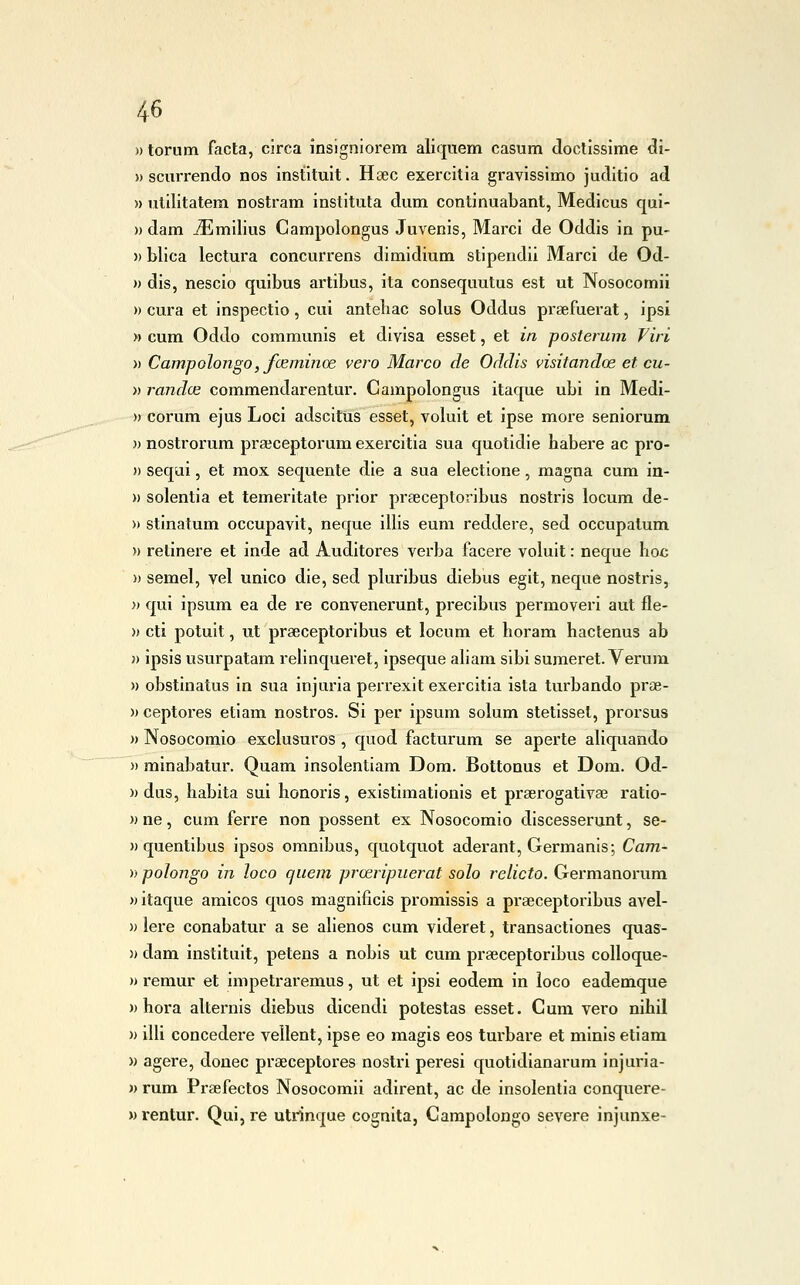 ))torum facta, circa insigniorem aliquem casum doctissime di- » scurrendo nos instituit. Haec exercitia gravissimo juditio ad » vililitatem nostram instituta dum continuabant, Medicus qui- » dam jEmllius Gampolongus Juvenis, Marci de Oddis in pu- )) blica lectura concurrens dimidium stipendii Marci de Od- » dis, nescio quibus artibus, ita conseqiiutus est ut Nosocomii » cura et inspectio, cui anteliac solus Oddus prsefuerat, ipsi » cum Oddo coramunis et divisa esset, et in posterum Viri » Campolongo, foeminod vero Marco de Oddis visitandce et cu- ti randce commendareatur. Gampolongus itaque ubi in Medi- » corum ejus Loci adscitus ess€t, voluit et ipse more seniorum )) nostrorum praìceptorum exercitia sua quotidie habere ac pro- » sequi, et mox sequenle die a sua electione, magna cum in- » solentia et temeritate prior praeceptoribus nostris locum de- » stinatum occupavit, neque illis eum reddere, sed occupatum » retinere et inde ad Auditores verba facere voluit : neque hoc » semel, vel unico die, sed pluribus diebus egit, neque nostris, » qui ipsum ea de re convenerunt, precibus permoveri aut fle- » cti potuit, ut praeceptoribus et locum et horam hactenus ab » ipsis usurpatam relinqueret, ipseque aliam sibi sumeret. Verum » obstinatus in sua injuria perrexit exercitia ista turbando prae- Mceptores etiam nostros. Si per ipsum solum stetissel, prorsus » Nosocomio exclusuros , quod facturum se aperte aliquando » minabatur. Quam insolentiam Dom. Bottonus et Dora. Od- » dus, babita sui honoris, existimationis et praerogativa3 ratio- » ne, cum ferre non possent ex Nosocomio discesserunt, se- » quentibus ipsos omnibus, quotquot aderant, Germanis; Cam- )} poìongo in loco quem proeripuerat solo relieto. Germanorum » itaque amicos quos magnificis promissis a praeceptoribus avel- » lere conabatur a se alienos cum videret, transactiones quas- » dam instituit, petens a nobis ut cum praeceptoribus colloque- )) remur et impetraremus, ut et ipsi eodem in loco eademque )) hora alternis diebus dicendi potestas esset. Cum vero nihii n ilii concedere vellent, ipse eo magis eos turbare et minis etiam » agere, donec praeceptores nostri peresi quotidianarum injuria- )* rum Praefectos Nosocomii adirent, ac de insolentia conquere- » rentur. Qui, re utrinque cognita, Carapolongo severe injunxe-