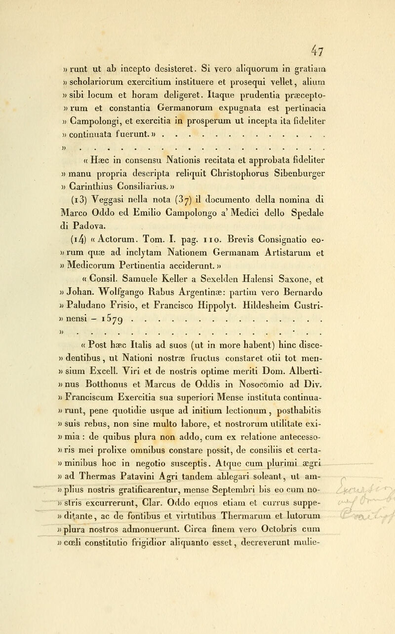 » runt ut ab incepto desisterei. Si vei'o aliquorum in gratiam » scholariorum exercitium instltuere et prosegui vellet, alium » sibi locum et horam deligeret. Itaque prudentia prtecepto- » rum et constantia Germanorum expugnata est pertinacia )) GampoloDgi, et exercitia in prosperum ut incepta ita fìdeliter » continuata fuerunt. » )> « Haec in consensu Nationis recitata et approbala fìdeliter » manu propria descripta reliquit Ghristophorus Sibenburger )) Garintbius Gonsibarius. » (i3) Veggasi nella nota (37) il documento della nomina di Marco Oddo ed Emilio Gampolongo a' Medici dello Spedale di Padova. (i4) «Actorum. Tom. I. pag. no. Brevis Gonsignatio eo- i> rum quae ad incljtam Nationem Germanam Artistarum et w Medicorum Pertinentia acciderunt. » « Consil. Samuele Keller a Sexelden Halensi Saxone, et )) Johan. Wolfgango Rabus Argentinae: partim vero Bernardo » Paludano Frlsio, et Francisco Hippoljt. Hildesheim Gustri- » nensi — iSyg » • . . « Post baec Italis ad suos (ut in more habent) bine disce- » dentibus, ut Nationi nostrae fructus constaret olii tot men- » sium Excell. Viri et de nostris optime meriti Dom. Alberti- « nus Botthonus et Marcus de Oddis in Nosocomio ad Div. » Franciscum Exercitia sua superiori Mense instituta continua- » runt, pene quotidie usque ad initium lectionum, postbabitis )) suis rebus, non sine multo labore, et nostrorum utilitate exl- )) mia : de quibus plura non addo, cura ex relatione antecesso- » ris mei prolixe omnibus constare possit, de consiliis et certa- » minibus boc in negotio susceptis. Alque cum plurimi aegri » ad Thermas Patavini Agri tandem ablegari soleant, ut am- »plius nostris gratificarentur, mense Septembri bis eo cum no- )) slris excurrerunt, Glar. Oddo equos etiam et currus suppe- c^^ i'> » ditante, ac de fontibus et virtutibus Tbermarum et lutorum ì) plura nostros admonuerunt. Girca finem vero Octobris cum « coeli constitutio frigidior aliquanto esset, decreverunt mulie-