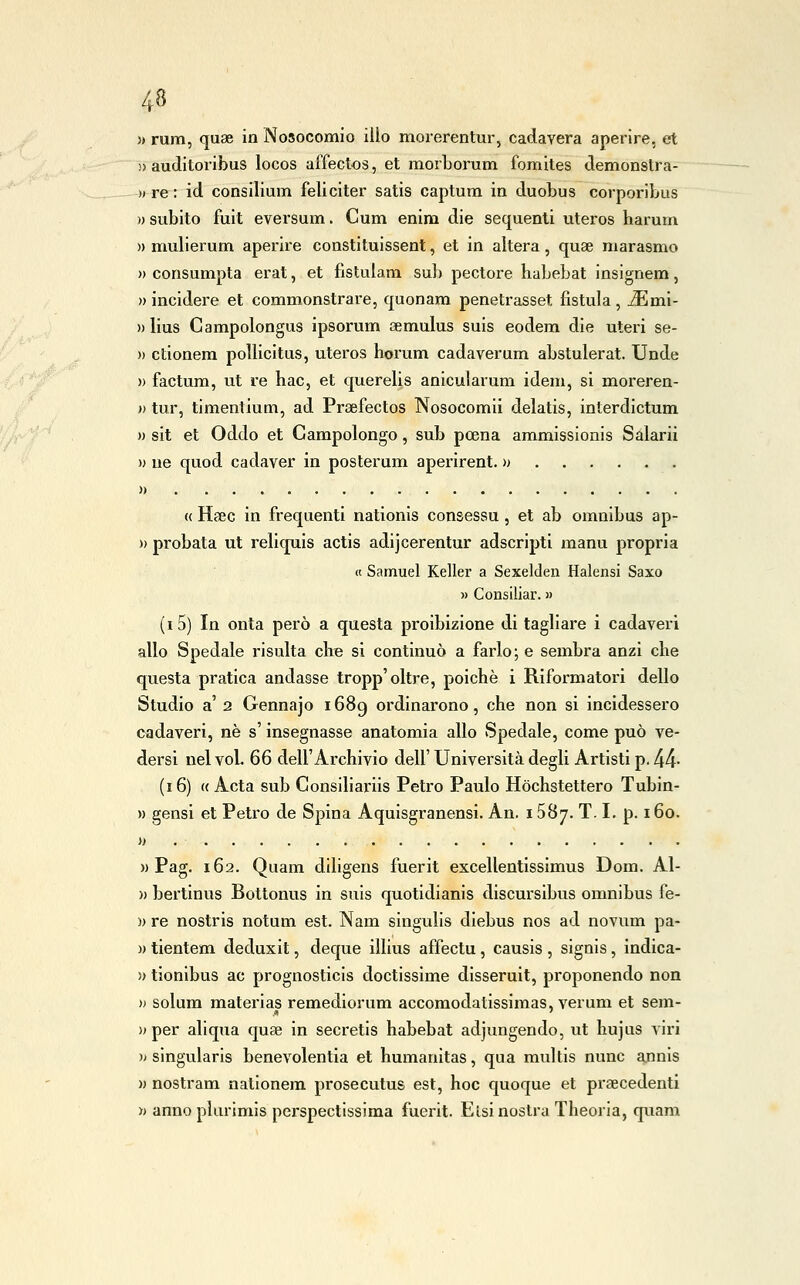 » rum, quae in Nosocomio ilio morerentur, caclavera aperire, et » auditoribus locos affectos, et morborum fomites demonstra- )» re : id consilium feliciter satis captum in duobus corporibus )) subito fuit eversum. Cum enim die sequenti uteros harum » mulierum aperire constituissent, et in altera, quae marasmo » consumpta erat, et fìstulam sub pectore habebat insignem, » incidere et commonstrare, quonam penetrasset fistula, JEmi- »Iius Campolongus ipsorum aemulus suis eodem die uteri se- » ctionem poìlicitus, uteros horum cadaverum abstulerat. Unde » factum, ut re hac, et querelis anicularum idem, si moreren- )) tur, timentium, ad Praefectos Nosocomi! delatis, interdlctum » sit et Oddo et Campolongo, sub poena ammissionis Salarli » uè quod cadaver in posterum aperirent. » » « Hsec in frequenti nationis consessu , et ab omnibus ap- » probata ut rellquis actis adijcerentur adscriptl manu propria « Samuel Keller a Sexelden Halensi Saxo » Consiliar. » (i5) In onta però a questa proibizione di tagliare i cadaveri allo Spedale risulta clre si continuò a farlo ; e sembra anzi che questa pratica andasse tropp'oltre, poiché i Riformatori dello Studio a'2 Gennajo 1689 ordinarono, che non si incidessero cadaveri, né s'insegnasse anatomia allo Spedale, come può ve- dersi nel voi. 66 dell'Archivio dell' Università degli Artisti p, 44- (16) « Acta sub Consiliariis Petro Paulo Hòchstettero Tubin- » gensi et Petro de Spina Aquisgranensi. An. 1587. T. I. p. 160. H )) Pag. 162. Quam diligens fuerit excellentissimus Dom. Al- )) bertinus Boltonus in suls quotidianis discursibus omnibus fe- )) re nostris notum est. Nam singulis diebus nos ad novum pa- )) tientem deduxit, deque illius affectu, causis , signis, indica- )> tionibus ac prognosticis doctissime disseruit, proponendo non )> solum materias remediorum accomodatissimas, veruni et sem- )) per aliqua quae in secretis habebat adjungendo, ut hujus viri i> singularis benevolentia et humanitas, qua multis nunc annis » nostram nalionem prosecutus est, hoc quoque et praecedenti » annoplurimis perspectissima fuerit. Elsi nostra Theoria, quam