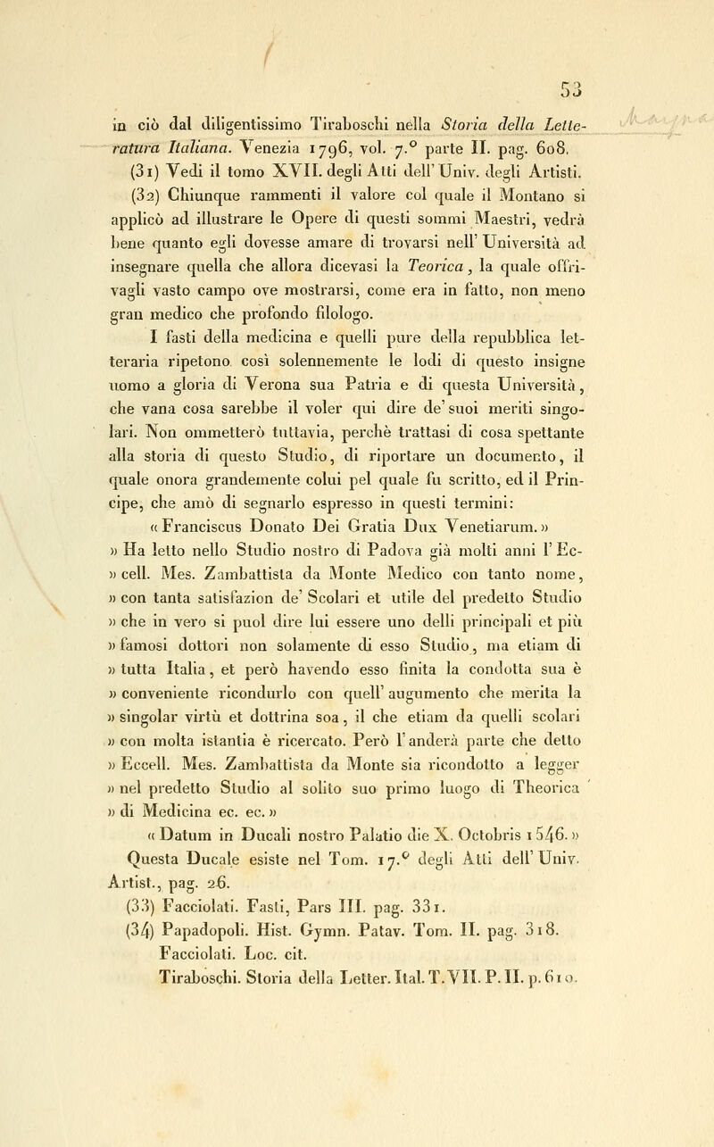 in ciò dal Jiligentisslmo Tiraboscìii nella Storia della Lette- ratura Italiana. Venezia 1796, voi. 7.° parte II. pag. 608. (3i) Vedi il tomo XVII. degli Atti dell'Univ. degli Artisti. (Sa) Chiunque rammenti il valore col quale il Montano si applicò ad illustrare le Opere di questi sommi Maestri, vedrà Lene quanto egli dovesse amare di trovarsi nell' Università ad insegnare quella che allora dicevasi la Teorica, la quale oOVi- vagli vasto campo ove mostrarsi, come era in fatto, non meno gran medico che profondo filologo. I fasti della medicina e quelli pure della repubblica let- teraria ripetono così solennemente le lodi di questo insigne iiomo a gloria di Verona sua Patria e di questa Università, che vana cosa sarebbe il voler qui dire de' suoi meriti singo- lari. Non ommetterò tuttavia, perchè trattasi di cosa spettante alla storia di questo Studio, di riportare un documento, il quale onora grandemente colui pel quale fu scritto, ed il Prin- cipe, che amò di segnarlo espresso in questi termini: « Franciscus Donato Dei Gratia Dux Venetiarum. » » Ha letto nello Studio nostro di Padova già molti anni l' Ec- )) celi. Mes. Zambattista da Monte Medico con tanto nome, )) con tanta satisfazion de' Scolari et utile del predetto Studio )) che in vero si puoi dire lui essere uno delli principali et più )) famosi dottori non solamente di esso Studio, ma etiam di )) tutta Italia, et però havendo esso finita la condotta sua è » conveniente ricondurlo con quell' augumento che merita la » singoiar virtù et dottrina soa, il che etiam da quelli scolari » con molta istantia è ricercato. Però l anderà parte che detto » Eccell. Mes. Zambattista da Monte sia ricondotto a legger )) nel predetto Studio al solito suo primo luogo di Theorica » di Medicina ec. ec. » « Datum in Ducali nostro Palatio die X. Octobris i 546. » Questa Ducale esiste nel Tom. 17.*^ degli Atti dell'Univ. Artist., pag. 26. (ò'.ì) Facciolati. Fasti, Pars III. pag. 331. Facciolati. Loc. cit. Tiraboschi. Storia della Jjelter. Ital. T. VII. P. IL p. 61 o. lA--^-'