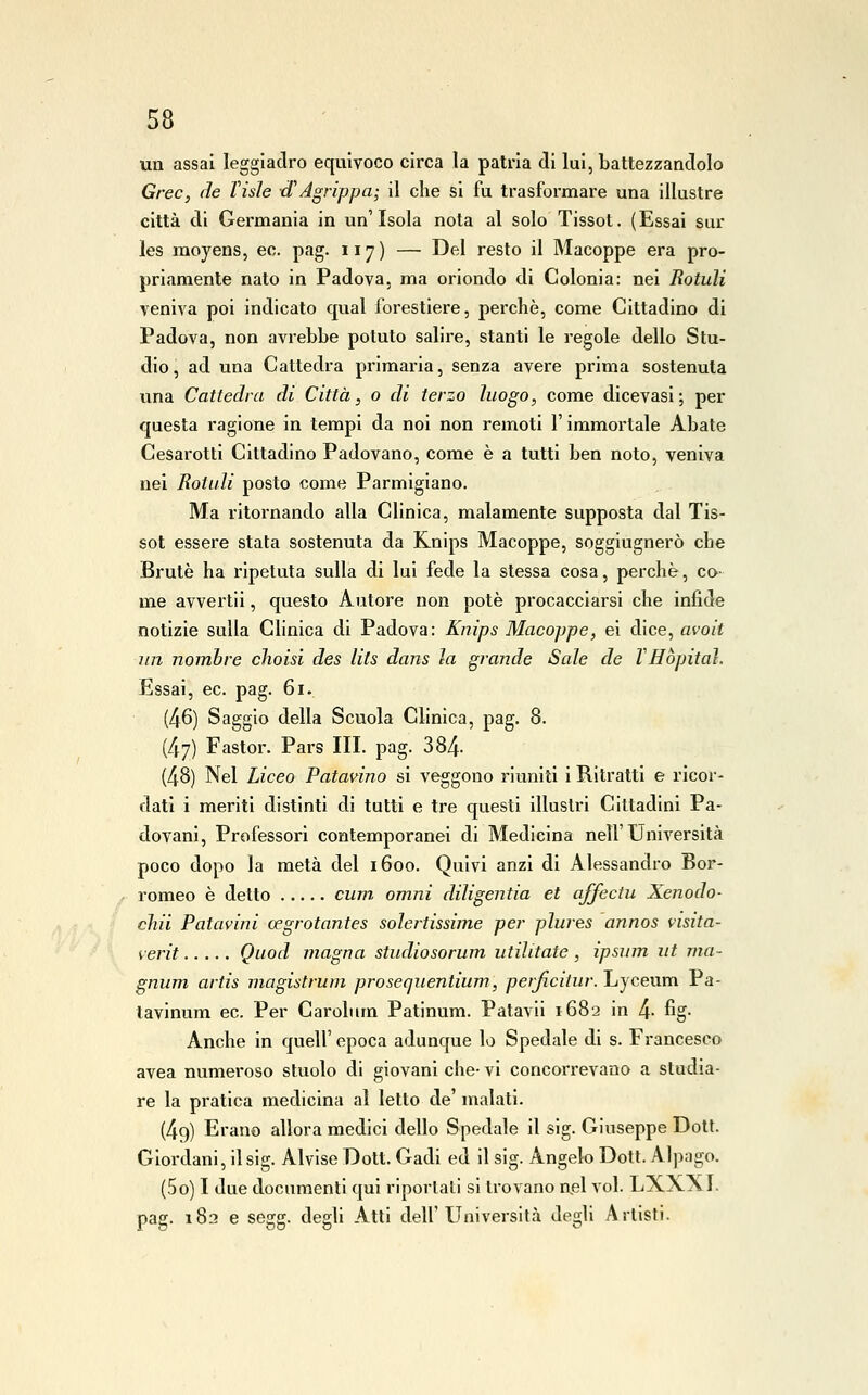un assai leggiadro equivoco circa la patria di lui, battezzandolo Grec, de Visle et Agrippa; il che si fu trasformare una illustre città di Germania in un'Isola nota al solo Tissot. (Essai sur les moyens, ec. pag. 117) — Del resto il Macoppe era pro- priamente nato in Padova, ma oriondo di Colonia: nei Rotali veniva poi indicato qual forestiere, perchè, come Cittadino di Padova, non avrebbe potuto salire, stanti le regole dello Stu- dio, ad una Cattedra primaria, senza avere prima sostenuta una Cattedra di Città, 0 di terzo luogo, come dicevasi; per questa ragione in tempi da noi non remoti l'immortale Abate Cesarotti Cittadino Padovano, come è a tutti ben noto, veniva nei Rotali posto come Parmigiano. Ma ritornando alla Clinica, malamente supposta dal Tis- sot essere stata sostenuta da Knips Macoppe, soggiugnerò che Brute ha ripetuta sulla di lui fede la stessa cosa, perchè, co- me avvertii, questo Autore non potè procacciarsi che infide notizie sulla Clinica di Padova: Knips Macoppe, ei dice, avoit un nomhre cìioisi des lits dans la grande Sale de VHòpitaì. Essai, ec. pag. 61. (46) Saggio della Scuola Clinica, pag. 8. (47) Fastor. Pars III. pag. 384- (48) Nel Liceo Patavino si veggono riuniti i Ritratti e ricor- dati i meriti distinti di tutti e tre questi illustri Cittadini Pa- dovani, Professori contemporanei di Medicina nell'Università poco dopo la metà del 1600. Quivi anzi di Alessandro Bor- romeo è detto cum, omni diligentia et affectu Xenodo- chii Patavini cegrotantes solertissime per plures annos visita- verit Quod magna studiosorum utilitate, ipsum ut ma- gnum artis magistrum prosequentium, perficitur. Lyceum Pa- tavinum ec. Per Carolum Patinum. Patavii 1682 in 4- %• Anche in quell' epoca adunque lo Spedale di s. Francesco avea numeroso stuolo di giovani che- vi concorrevano a studia- re la pratica medicina al letto de' malati. (49) Erano allora medici dello Spedale il sig. Giuseppe Dott. Giordani, il sig. Alvise Dott. Gadi ed il sig. Angelo Dott. Alpago. (50) I due documenti qui riportati si trovano ael voi. LXXXI. pag. 182 e segg. degli Atti dell'Università degli Artisti.
