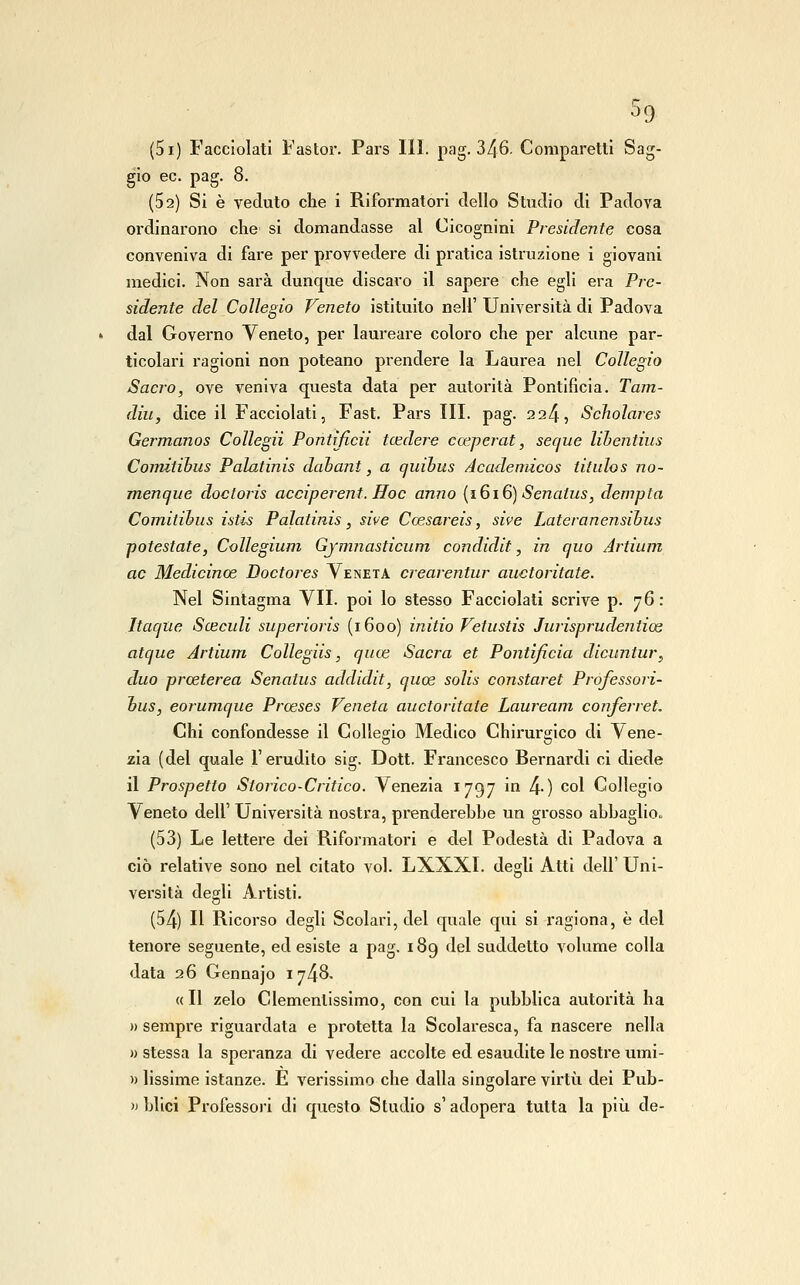 ^9 (5i) Facciolati Fastor. Pars 111. pag. 346. Comparetti Sag- gio ec. pag. 8. (Sa) Si è veduto che i Riformatori dello Studio di Padova ordinarono che si domandasse al Cicognini Presidente cosa conveniva di fare per provvedere di pratica istruzione i giovani medici. Non sarà dunque discaro il sapere che egli era Pre- sidente del Collegio Veneto istituito nell' Università di Padova dal Governo Veneto, per laureare coloro che per alcune par- ticolari ragioni non poteano prendere la Laurea nel Collegio Sacro, ove veniva questa data per autorità Pontificia. Tam- diu, dice il Facciolati, Fast. Pars III. pag. 224, Scholares Germanos Collegii Pontificii tcedere coeperat, secjue lihentius Coimtihus Palatinis dabant, a quihus Acadeniicos titulos no- menque doctoris acciperent. Hoc anno {1616) Senatus, dempta Comitihus istis Palatinis, sive Ccesareis, sive Lateranensihus potestate, Collegium Gjmnasticum condidit, in quo Artium ac Medicinoe Doctores Veneta crearentur auctoritate. Nel Sintagma VII. poi lo stesso Facciolati scrive p- 76: Itaqlie Sceculi superioris (1600) initio Vetustis Jurisprudentioe atque Artium Collegiis, quoe Sacra et Pontificia dicuntur^ duo proeterea Senatus addidit, quoe solis constarci Professori- hus, eorumque Proeses Veneta auctoritate Lauream conferret. Chi confondesse il Collegio Medico Chii'urgico di Vene- zia (del quale l'erudito sig. Dott. Francesco Bernardi ci diede il Prospetto Storico-Critico. Venezia 1797 in 4-) col Collegio Veneto dell' Università nostra, prenderebbe un grosso abbaglio.. (53) Le lettere dei Riformatori e del Podestà di Padova a ciò relative sono nel citato voi. LXXXl. degli Atti dell' Uni- versità degli Artisti. (54) Il Ricorso degli Scolari, del quale qui si ragiona, è del tenore seguente, edesiste a pag. 189 del suddetto volume colla data 26 Gennajo 1748. « Il zelo Clemenlissimo, con cui la pubblica autorità ha n sempre riguardata e protetta la Scolaresca, fa nascere nella » stessa la speranza di vedere accolte ed esaudite le nostre umi- » lissime istanze. È verissimo che dalla singolare virtù dei Pub- » blici Professori di questo Studio s'adopera tutta la più de-