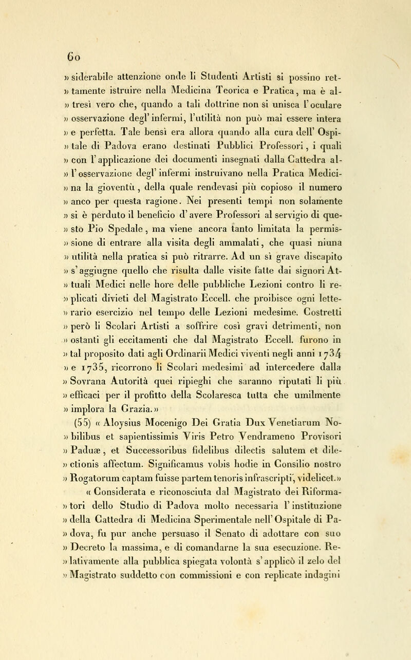 )) slderabile attenzione onde li Studenti Artisti si possine rel- » tamente istruire nella Medicina Teorica e Pratica, ma è al- » tresì vero che, quando a tali dottrine non si unisca T oculare )ì osservazione degl'infermi, l'utilità non può mai essere intera » e perfetta. Tale bensì era allora quando alla cura dell' Ospi- }) tale di Padova erano destinati Pubblici Professori, i quali » con l'applicazione dei documenti insegnali dalla Cattedra al- )) r osservazione degl' infermi instruivano nella Pratica Medici- )) na la gioventù , della quale rendevasi pix^i copioso il numero )) anco per questa ragione. Nei presenti tempi non solamente « si è perduto il beneficio d'avere Professori al servigio di que- )) sto Pio Spedale, ma viene ancora tanto limitata la permis- )) sione di entrare alla visita degli ammalati, che quasi niuna )) utilità nella pratica si può ritrarre. Ad un sì grave discapito )) s'aggiugne quello che risulta dalle visite fatte dai signori At- )) tuali Medici nelle hore delle pubbliche Lezioni contro li re- )) plicati divieti del Magistrato Eccell. che proibisce ogni lette- )> rario esercizio nel tempo delle Lezioni medesime. Costretti )) però li Scolari Artisti a soffrire così gravi detrimenti, non 1) ostanti gli eccitamenti che dal Magistrato Eccell. furono in )) tal proposito dati agli Ordinari! Medici viventi negli anni i 784 » e 1735, ricorrono li Scolari medesimi ad intercedere dalla » Sovrana Autorità quei ripieghi che saranno riputati li più. » efficaci per il profitto della Scolaresca tutta che umilmente «implora la Grazia.)) (55) (( Aloysius Mocenigo Dei Gratia Dux Venetiarum No- » bilibus et sapientissimis Viris Petro Vendrameno Provisori )) Paduae, et Successoribus fidelibus dilectis salutem et dile- » ctionis affectum. Significamus vobis hodie in Consilio nostro » Rogatorum captam fuisse partemtenorisinfrascripti, videlicet.)) « Considerata e riconosciuta dal Magistrato dei Riforma- )) tori dello Studio di Padova molto necessaria l'instituzione «della Cattedra di Medicina Sperimentale nell'Ospitale di Pa- )> dova, fu pur anche persuaso il Senato di adottare con suo » Decreto la massima, e di comandarne la sua esecuzione. Re- )) lativamente alla pubblica spiegata volontà s'applicò il zelo del n Magistrato suddetto con commissioni e con replicate indagini