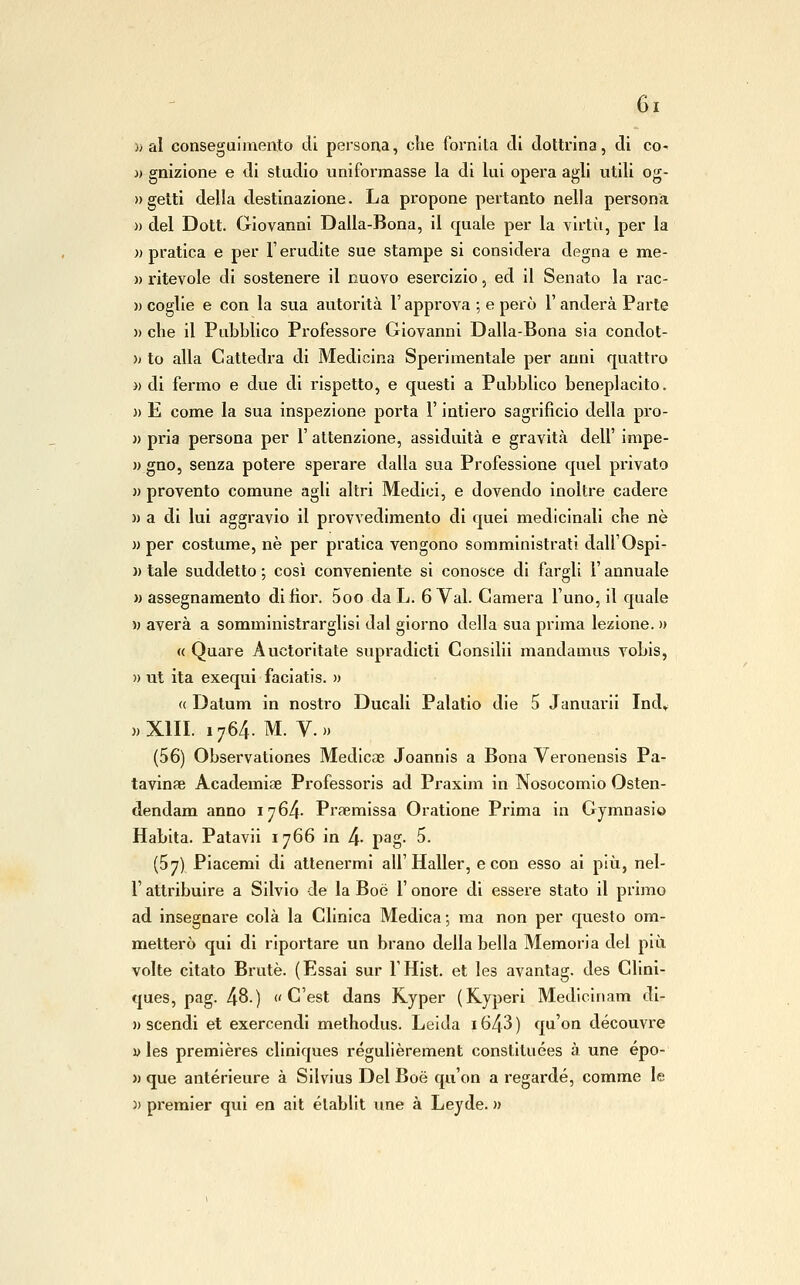 )j al conseguimento di persona, che fornlla di dottrina, di co- )) gnizione e di studio unifoi'masse la di lui opera agli utili og- » getti della destinazione. La propone pertanto nella persona » del Dott. Giovanni Dalia-Bona, il quale per la virtù, per la «pratica e per l'erudite sue stampe si considera degna e me- )) ritevole di sostenere il nuovo esercizio, ed il Senato la rac- )) coglie e con la sua autorità l'approva ; e però 1' anderà Parte » che il Pubblico Professore Giovanni Dalia-Bona sia condot- » to alla Cattedra di Medicina Sperimentale per anni quattro » di fermo e due di rispetto, e questi a Pubblico beneplacito. )) E come la sua inspezione porta l'intiero sagrificio della pro- » pria persona per 1' attenzione, assiduità e gravità dell' impe- )) gno, senza potere sperare dalla sua Professione quel privato )) provento comune agli altri Medici, e dovendo inoltre cadere )) a di lui aggravio il provvedimento di quel medicinali che né » per costume, ne per pratica vengono somministrati dall'Ospi- « tale suddetto ; così conveniente si conosce di fargli l'annuale » assegnamento di fior. 5oo daL. 6 Yal. Camera l'uno, 11 quale M averà a sommlnistrarglisl dal giorno della sua prima lezione. » « Quare Auctoritate supradicti Consilii mandamus vobis, » ut ita exequi faciatis. » <( Dalum in nostro Ducali Palatio die 5 Januarii Ind» ))Xm. 1764. M. v.» (56) Observationes Medlcae Joannls a Bona Veronensis Pa- tavinae Academise Professoi'ls ad Praxlm in Nosocomio Osten- dendam anno 1764. Prsemissa Oratione Prima in Gymnasio Habita. Patavli 1766 in 4- pag- 5. (57) Piacerai di attenermi all'Haller, e con esso ai più, nel- r attribuire a Silvio de la Boè 1' onore di essere stato il primo ad insegnare colà la Clinica Medica; ma non per questo om- metterò qui di riportare un brano della bella Memoria del più volte citato Brute. (Essai sur l'Hist. et les avantag. des Clini- ques, pag. 48.) « C'est dans Ryper (Kyperi Medicinam di- » scendi et exercendi methodus. Leida 1643 ) qu'on découvre ì) les premières cllniques régulièrement constituées à une épo- >) que antérleure à Silvius Del Boè qu'on a regardé, comme le )) premier qui en alt établit une à Leyde. »