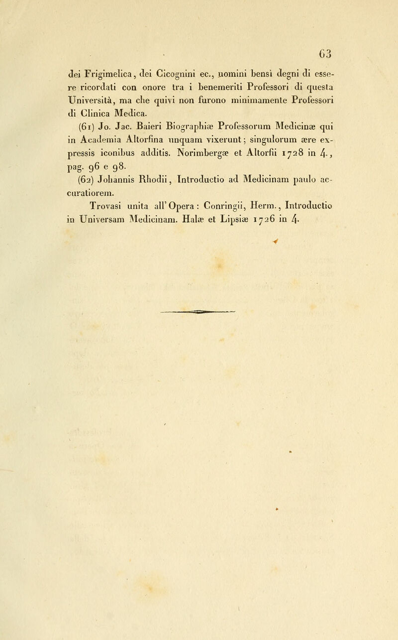 dei Frigiraelica, del Cicognini ec, uomini bensì degni di esse- re ricordati con onore tra i benemeriti Professori di questa Università, ma che quivi non furono minimamente Professori di Clinica Medica. (6i) Jo. Jac. Baieri Biographiae Professorum Medicinse qui in Academia Altorfina nnquam vixerunt ; singulorum sere ex- pressis iconibus additis. Norimbergse et Altorfìi 1728 in [\., pag. 96 e 98. (62) Johannis Rhodii, Tntroductio ad Medicinam paulo ac- curatiorem. Trovasi unita all'Opera: Conringii, Herm., Introductio in Universam Medicinam. Hala? et Lipsiai 1726 in 4'