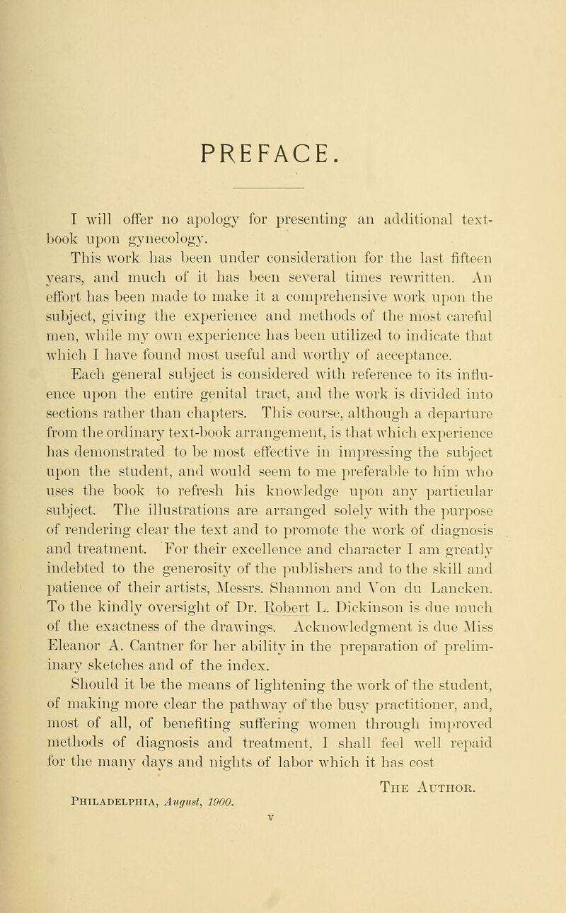 PREFACE. I will offer no apology for presenting an additional text- book upon gynecology. This work lias been under consideration for the last fifteen years, and much of it has been several times rewritten. An effort has been made to make it a comprehensive work upon the subject, giving the experience and methods of the most careful men, while my own experience has been utilized to indicate that which I have found most useful and worthy of acceptance. Each general subject is considered with reference to its influ- ence upon the entire genital tract, and the work is divided into sections rather than chapters. This course, although a departure from the ordinary text-book arrangement, is that which experience has demonstrated to be most effective in impressing the subject upon the student, and would seem to me preferable to him who uses the book to refresh his knowledge upon any particular subject. The illustrations are arranged solely with the purpose of rendering clear the text and to promote the work of diagnosis and treatment. For their excellence and character I am greatly indebted to the generosity of the publishers and to the skill and patience of their artists, Messrs. Shannon and Von du Lancken. To the kindly oversight of Dr. Robert L. Dickinson is due much of the exactness of the drawings. Acknowledgment is due Miss Eleanor A. Cantner for her ability in the preparation of prelim- inary sketches and of the index. Should it be the means of lightening the work of the student, of making more clear the pathway of the busy practitioner, and, most of all, of benefiting suffering women through improved methods of diagnosis and treatment, I shall feel well repaid for the many days and nights of labor which it has cost The Author. Philadelphia, August, 1900.