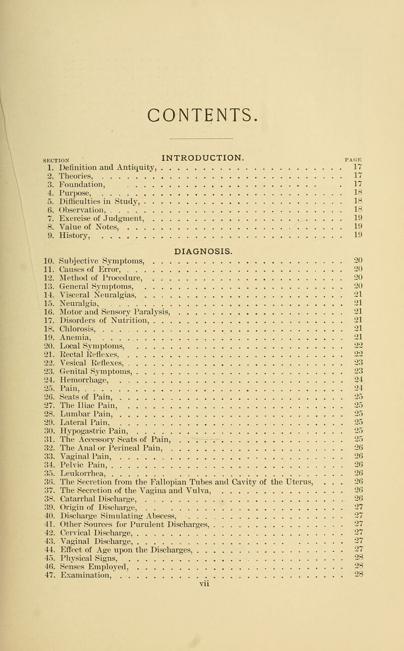 CONTENTS. section INTRODUCTION. PAGE 1. Definition and Antiquity, 17 2. Theories, 17 3. Foundation, . 17 4. Purpose, 18 5. Difficulties in Study, 18 6. Observation, 18 7. Exercise of Judgment, 19 8. Value of Notes, 19 9. History, 19 DIAGNOSIS. 10. Subjective Symptoms, 20 11. Causes of Error, 20 12. Method of Procedure, 20 13. General Symptoms, 20 14. Visceral Neuralgias, 21 15. Neuralgia, 21 16. Motor and Sensory Paralysis, 21 17. Disorders of Nutrition, 21 18. Chlorosis, . . . , 21 19. Anemia, 21 20. Local Symptoms, 22 21. Rectal Reflexes, 22 22. Vesical Reflexes, 23 23. Genital Symptoms, 23 24. Hemorrhage, 24 25. Pain, 24 26. Seats of Pain, 25 27. The Iliac Pain, 25 28. Lumbar Pain, 25 29. Lateral Pain, 25 30. Hypogastric Pain, 25 31. The Accessory Seats of Pain, 25 32. The Anal or Perineal Pain, 26 33. Vaginal Pain, 26 34. Pelvic Pain, 26 35. Leukorrhea, 26 36. The Secretion from the Fallopian Tubes and Cavity of the Uterus, ... 26 37. The Secretion of the Vagina and Vulva, 26 38. Catarrhal Discharge, , 26 39. Origin of Discharge, 27 40. Discharge Simulating Abscess, 27 41. Other Sources for Purulent Discharges, 27 42. Cervical Discharge, 27 43. Vaginal Discharge, 27 44. Effect of Age upon the Discharges, 27 45. Physical Signs, 28 46. Senses Employed, 28 47. Examination, 28