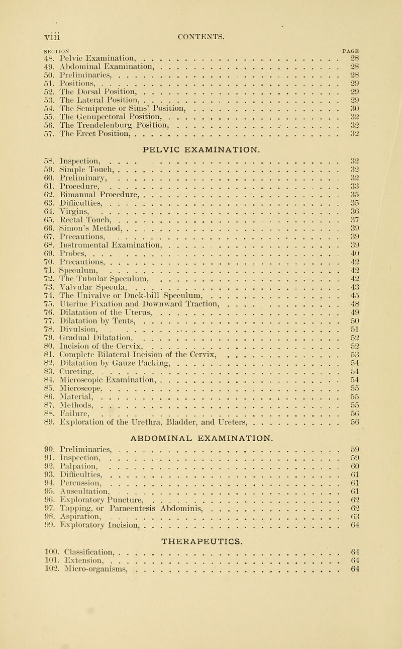 SECTION PAGE 48. Pelvic Examination, 28 49. Abdominal Examination, 28 50. Preliminaries, 28 51. Positions, 29 52. The Dorsal Position, 29 53. The Lateral Position, 29 54. The Semiprone or Sims' Position, 30 55. The Genupectoral Position, 32 56. The Trendelenburg Position, 32 57. The Erect Position, 32 PELVIC EXAMINATION. 58. Inspection, .... 32 59. Simple Touch, 32 60. Preliminary, 32 61. Procedure, 33 62. Bimanual Procedure, 35 63. Difficulties, 35 64. Virgins, 36 65. Rectal Touch, 37 66. Simon's Method, 39 67. Precautions, 39 68. Instrumental Examination, 39 69. Probes, 40 70. Precautions, 42 71. Speculum, 42 72. The Tubular Speculum, 42 73. Valvular Specula, 43 74. The Univalve or Duck-bill Speculum, 45 75. Uterine Fixation and Downward Traction, .... 48 76. Dilatation of the Uterus, 49 77. Dilatation by Tents, 50 78. Divulsion, 51 79. Gradual Dilatation, 52 80. Incision of the Cervix, 52 81. Complete Bilateral Incision of the Cervix, 53 82. Dilatation by Gauze Packing, 54 83. Cureting, 54 84. Microscopic Examination, . 54 85. Microscope 55 86. Material, 55 87. Methods, 55 88. Failure, 56 89. Exploration of the Urethra, Bladder, and Ureters, 56 ABDOMINAL EXAMINATION. 90. Preliminaries, 59 91. Inspection, 59 92. Palpation, 60 93. Difficulties, 61 94. Percussion, 61 95. Auscultation, 61 96. Exploratory Puncture, 62 97. Tapping, or Paracentesis Abdominis, 62 98. Aspiration, 63 99. Exploratory Incision, 64 THERAPEUTICS. 100. Classification, 64 101. Extension, 64 102. Micro-organisms, 64