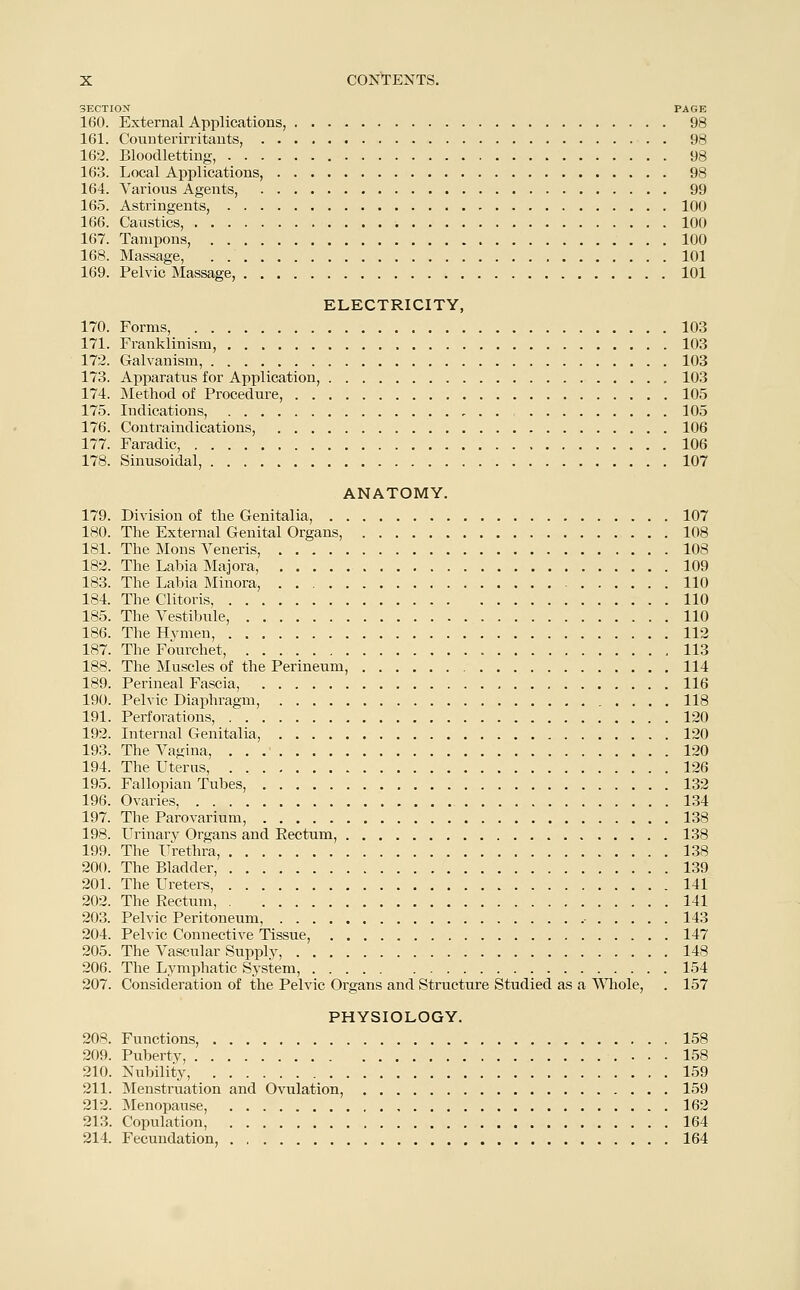 SECTION PAGE 160. External Applications, 98 161. Counterirritants, 98 162. Bloodletting, 98 163. Local Applications, 98 164. Various Agents, 99 165. Astringents, 100 166. Caustics, 100 167. Tampons, 100 168. Massage, . 101 169. Pelvic Massage, 101 ELECTRICITY, 170. Forms, 103 171. Franklinism, 103 172. Galvanism, 103 173. Apparatus for Application, 103 174. Method of Procedure, 105 175. Indications, , . . 105 176. Contraindications, 106 177. Faradic, 106 178. Sinusoidal, 107 ANATOMY. 179. Division of the Genitalia, 107 180. The External Genital Organs, 108 181. The Mons Veneris, 108 182. The Lahia Majora, 109 183. The Labia Minora, 110 184. The Clitoris, 110 185. The Vestibule, 110 186. The Hymen, 112 187. The Fourchet, 113 188. The Muscles of the Perineum, 114 189. Perineal Fascia, 116 190. Pelvic Diaphragm, 118 191. Perforations, 120 192. Internal Genitalia, 120 193. The Vagina, 120 194. The Uterus, 126 195. Fallopian Tubes, 132 196. Ovaries, 134 197. The Parovarium, 138 198. Urinary Organs and Eectum, 138 199. The Urethra, 138 200. The Bladder, 139 201. The Ureters, 141 202. The Eectum, 141 203. Pelvic Peritoneum, , 143 204. Pelvic Connective Tissue, 147 205. The Vascular Supply, 148 206. The Lymphatic System, 154 207. Consideration of the Pelvic Organs and Structure Studied as a Whole, . 157 PHYSIOLOGY. 208. Functions, 158 209. Puberty, 158 210. Nubility, 159 211. Menstruation and Ovulation, 159 212. Menopause, 162 213. Copulation, 164 214. Fecundation, 164