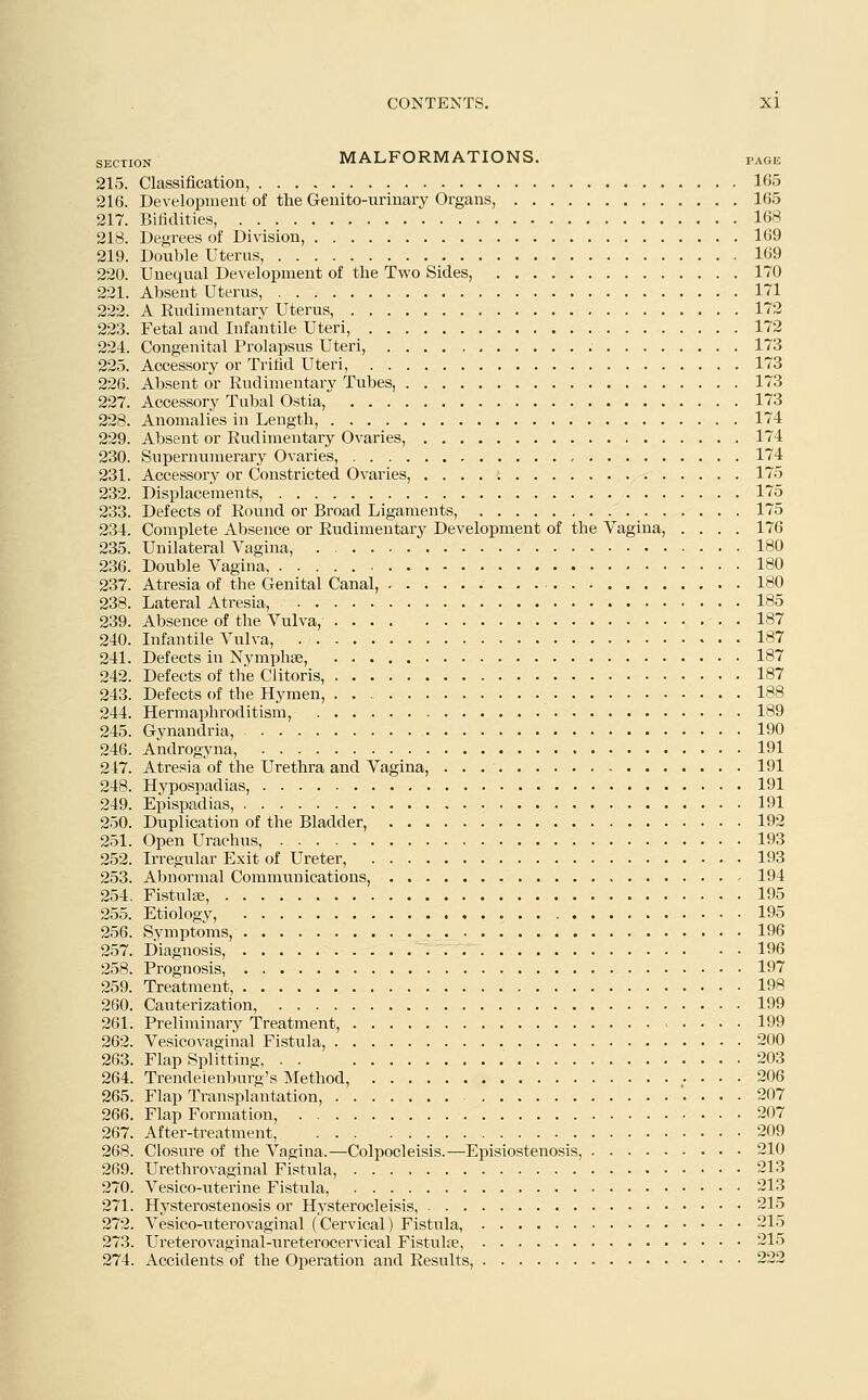 SECTI0N MALFORMATIONS. page 215. Classification, 165 216. Development of the Genito-urinary Organs, 165 217. Bifidities, 168 218. Degrees of Division, 169 219. Double Uterus, 169 220. Unequal Development of the Two Sides, 170 221. Absent Uterus, 171 222. A Rudimentary Uterus, 172 223. Fetal and Infantile Uteri, 172 224. Congenital Prolapsus Uteri, 173 225. Accessory or Trifid Uteri, 173 226. Absent or Rudimentary Tubes, 173 227. Accessory Tubal Ostia, 173 228. Anomalies in Length, 174 229. Absent or Rudimentary Ovaries, 174 230. Supernumerary Ovaries, , 174 231. Accessory or Constricted Ovaries, 175 232. Displacements, 175 233. Defects of Round or Broad Ligaments, 175 234. Complete Absence or Rudimentary Development of the Vagina, .... 176 235. Unilateral Vagina, 180 236. Double Vagina, 180 237. Atresia of the Genital Canal, 180 238. Lateral Atresia, 185 239. Absence of the Vulva, 187 240. Infantile Vulva, 187 241. Defects in Nymphse, 187 242. Defects of the Clitoris, 187 243. Defects of the Hymen, 188 244. Hermaphroditism, 189 245. Gynandria, 190 246. Androgyna, 191 247. Atresia of the Urethra and Vagina, 191 248. Hypospadias, 191 249. Epispadias, 191 250. Duplication of the Bladder, 192 251. Open Urachus, 193 252. Irregular Exit of Ureter, 193 253. Abnormal Communications, 194 254. Fistula;, 195 255. Etiology, 195 256. Symptoms, 196 257. Diagnosis, 196 258. Prognosis, 197 259. Treatment, 198 260. Cauterization, 199 261. Preliminary Treatment, 199 262. Vesicovaginal Fistula, 200 263. Flap Splitting 203 264. Trendelenburg's Method, 206 265. Flap Transplantation, '. ... 207 266. Flap Formation, 207 267. After-treatment, 209 268. Closure of the Vagina.—Colpocleisis.—Episiostenosis, 210 269. Urethrovaginal Fistula, 213 270. Vesico-uterine Fistula, 213 271. Hysterostenosis or Hysterocleisis, 215 272. Vesico-uterovaginal (Cervical) Fistula, 215 273. Ureterovaginal-ureterocervical Fistula?, 215 274. Accidents of the Operation and Results, 222