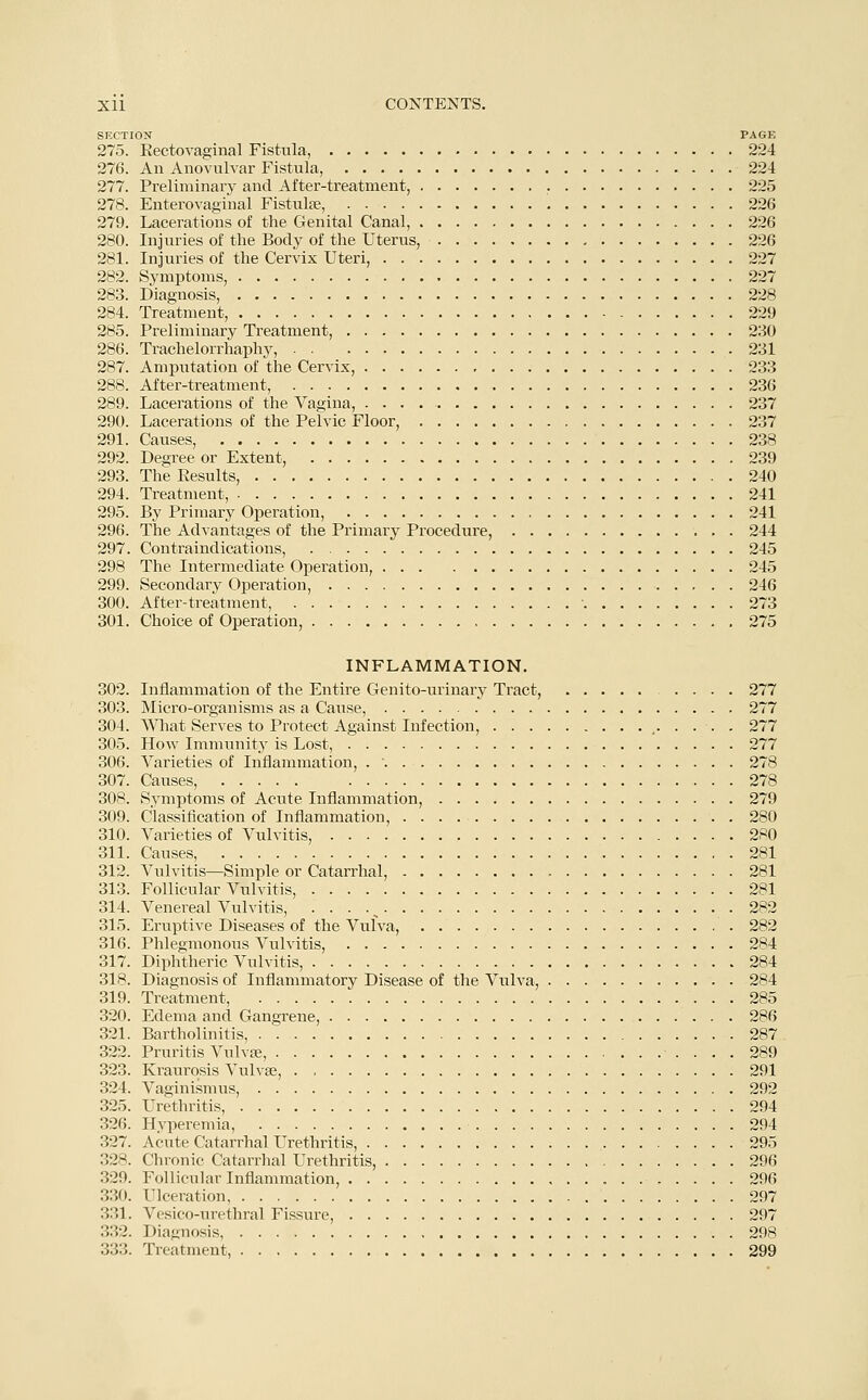 SECTION PAGE 275. Rectovaginal Fistula, 224 276. An Anovulvar Fistula, 224 277. Preliminary and After-treatment, 225 278. Enterovaginal Fistula?, 226 279. Lacerations of the Genital Canal, 226 280. Injuries of the Body of the Uterus, 226 281. Injuries of the Cervix Uteri, 227 282. Symptoms, 227 283. Diagnosis, 228 284. Treatment, 229 285. Preliminary Treatment, 230 286. Trachelorrhaphy, 231 287. Amputation of the Cervix, 233 288. After-treatment, 236 289. Lacerations of the Vagina, 237 290. Lacerations of the Pelvic Floor, 237 291. Causes, 238 292. Degree or Extent, 239 293. The Results, 240 294. Treatment, 241 295. By Primary Operation, 241 296. The Advantages of the Primary Procedure, 244 297. Contraindications, 245 298 The Intermediate Operation, 245 299. Secondary Operation, 246 300. After-treatment, • 273 301. Choice of Operation, 275 INFLAMMATION. 302. Inflammation of the Entire Genito-urinary Tract, 277 303. Micro-organisms as a Cause, 277 304. What Serves to Protect Against Infection, , 277 305. How Immunity is Lost, 277 306. Varieties of Inflammation, . ' 278 307. Causes, 278 308. Symptoms of Acute Inflammation, 279 309. Classification of Inflammation, 280 310. Varieties of Vulvitis, 280 311. Causes, 281 312. Vulvitis—Simple or Catarrhal, 281 313. Follicular Vulvitis, 281 314. Venereal Vulvitis, ■'■••, 282 315. Eruptive Diseases of the Vulva, 282 316. Phlegmonous Vulvitis, 284 317. Diphtheric Vulvitis, 284 318. Diagnosis of Inflammatory Disease of the Vulva, 284 319. Treatment, 285 320. Edema and Gangrene, 286 321. Bartholinitis, 287 322. Pruritis Vulvae 289 323. Kraurosis Vulvae, 291 324. Vaginismus, 292 325. Urethritis, 294 326. Hyperemia, 294 327. Acute Catarrhal Urethritis, 295 328. Chronic Catarrhal Urethritis, 296 329. Follicular Inflammation, 296 330. Ulceration 297 331. Vesico-urethral Fissure, 297 332. Diagnosis, 298 333. Treatment, 299