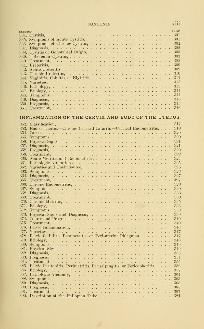 SUCTION PAGE 334. Cystitis, 301 335. Symptoms of Acute Cystitis, 301 336. Symptoms of Chronic Cystitis, 302 337. Diagnosis, 302 338. Cystitis of Gonorrheal Origin, 303 339. Tubercular Cystitis, 303 340. Treatment, , ■ 305 341. Ureteritis, 309 342. Acute Ureteritis, 309 343. Chronic Ureteritis, 310 344. Vaginitis, Colpitis, or Elytritis, 311 345. Varieties, 313 346. Pathology, 313 347. Etiology, 314 348. Symptoms, , 314 349. Diagnosis, . . . 315 350. Prognosis, 315 351. Treatment, 316 INFLAMMATION OF THE CERVIX AND BODY OF THE UTERUS. 352. Classification, 317 353. Endocervicitis.—Chronic Cervical Catarrh.—Cervical Endometritis, . . . 318 354. Causes, 320 355. Symptoms, 320 356. Physical Signs, 321 357. Diagnosis, 321 358. Prognosis, 322 359. Treatment, 322 360. Acute Metritis and Endometritis, 324 361. Pathologic Alterations, 325 362. Varieties and Their Source, 325 363. Symptoms, 326 364. Diagnosis, 327 365. Treatment, 327 366. Chronic Endometritis, : 328 367. Symptoms, 330 368. Diagnosis, 333 369. Treatment, 333 370. Chronic Metritis, 335 371. Etiology, 336 372. Symptoms, 338 373. Physical Signs and Diagnosis, 339 374. Course and Prognosis, 340 375. Treatment, 340 376. Pelvic Inflammation, 346 377. Varieties, 347 378. Pelvic Cellulitis, Parametritis, or Peri-uterine Phlegmon, 347 379. Etiology, 348 380. Symptoms, 349 381. Physical Signs, 349 382. Diagnosis, 353 383. Prognosis, 354 384. Treatment, 355 385. Pelvic Peritonitis, Perimetritis, Perisalpingitis, or Perioophoritis, • • ■ 356 386. Etiology, . . 357 387. Pathologic Anatomy, 361 388. Symptoms, 363 389. Diagnosis, 365 390. Prognosis, 365 391. Treatment, 367 392. Description of the Fallopian Tube, 384
