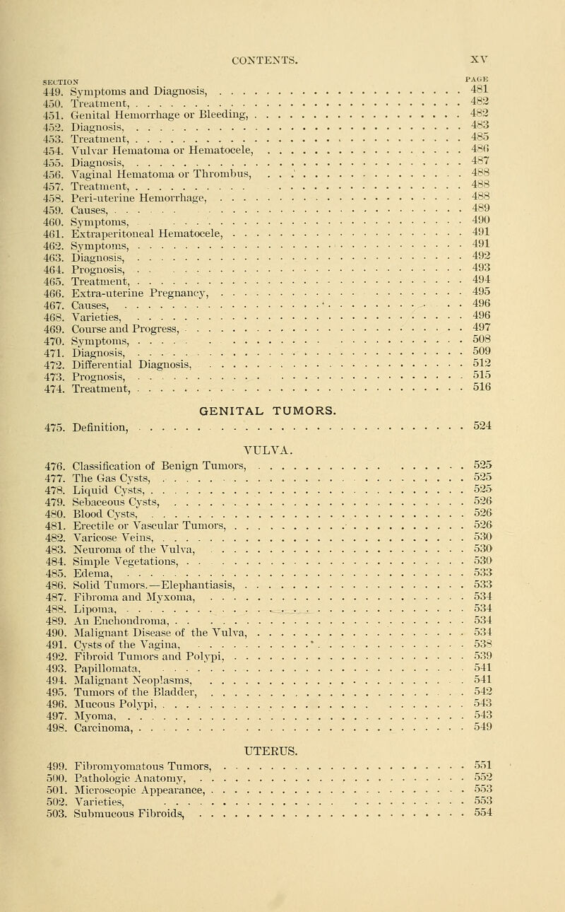 SECTION P^ii 449. Symptoms and Diagnosis, 481 450. Treatment, 482 451. Genital Hemorrhage or Bleeding, 482 452. Diagnosis, 483 453. Treatment, 485 454. Vulvar Hematoma or Hematocele, 48(5 455. Diagnosis, 487 456. Vaginal Hematoma or Thrombus, ... 488 457. Treatment, 488 458. Peri-uterine Hemorrhage, 488 459. Causes, ' 489 460. Symptoms, 490 461. Extraperitoneal Hematocele, 491 462. Symptoms, 491 463. Diagnosis, 492 464. Prognosis, 493 465. Treatment, 494 466. Extra-uterine Pregnancy, 495 467. Causes, •' 496 468. Varieties, 496 469. Course and Progress, 497 470. Symptoms, 508 471. Diagnosis, • 509 472. Differential Diagnosis, 512 473. Prognosis, . . 515 474. Treatment, 516 GENITAL TUMORS. 475. Definition, 524 VULVA. 476. Classification of Benign Tumors, 525 477. The Gas Cysts, , 525 478. Liquid Cysts, 525 479. Sebaceous Cysts, 526 480. Blood Cysts, 526 481. Erectile or Vascular Tumors, 526 482. Varicose Veins, 530 483. Neuroma of the Vulva, 530 484. Simple Vegetations, 530 485. Edema, 533 486. Solid Tumors.—Elephantiasis, 533 487. Fibroma and Myxoma, 534 488. Lipoma, 534 489. An Enchondroma, 534 490. Malignant Disease of the Vulva, 534 491. Cysts of the Vagina, ' 538 492. Fibroid Tumors and Polypi, 539 493. Papillomata, 541 494. Malignant Neoplasms, 541 495. Tumors of the Bladder, 542 496. Mucous Polypi, 543 497. Myoma, 543 498. Carcinoma, 549 UTEEUS. 499. Fibromyomatous Tumors, 551 500. Pathologic Anatomy, 552 501. Microscopic Appearance, 553 502. Varieties, 553 503. Submucous Fibroids, 554
