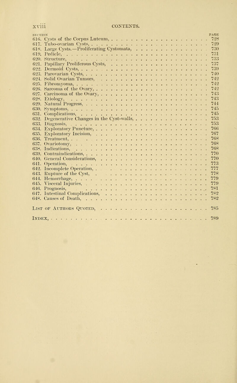 SECTION PAGE 616. Cysts of the Corpus Luteum, 728 617. Tubo-ovarian Cysts, 729 618. Large Cysts.—Proliferating Cystomata, 730 619. Pedicle, 731 620. Structure, 733 621. Papillary Proliferous Cysts, 737 622. Dermoid Cysts, 739 623. Parovarian Cysts, 740 624. Solid Ovarian Tumors, 742 625. Fibromyoma, 742 626. Sarcoma of the Ovary, 742 627. Carcinoma of the Ovary, 743 628. Etiology, 743 629. Natural Progress, 744 630. Symptoms, 745 631. Complications, 745 632. Degenerative Changes in the Cyst-walls, 753 633. Diagnosis, 753 634. Exploratory Puncture, 766 635. Exploratory Incision, 767 636. Treatment, 768 637. Ovariotomy, 768 638. Indications, 768 639. Contraindications, 770 640. General Considerations, 770 641. Operation, 773 642. Incomplete Operation, 777 643. Rupture of the Cyst, 778 644. Hemorrhage, , 779 645. Visceral Injuries, 779 646. Prognosis, 781 647. Intestinal Complications, 782 648. Causes of Death, 782 List of Authors Quoted, 785 Index, 789