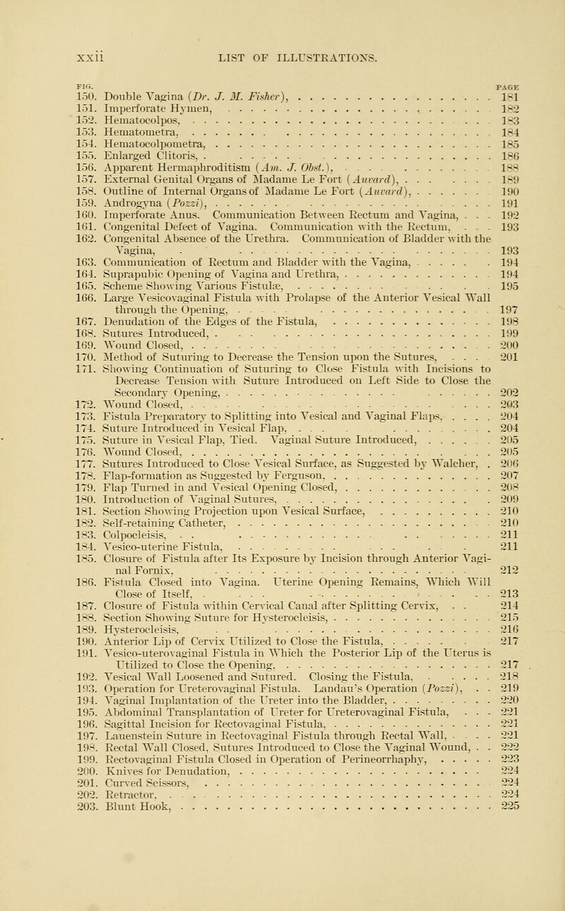 FIG. PAGE 150. Double Vagina {Dr. J. 31. Fisher), 1*1 151. Imperforate Hymen, 182 152. Hematocolpos, 183 153. Hematometra, 184 154. Hematocolpometra, 185 155. Enlarged Clitoris, . 186 156. Apparent Hermaphroditism {Am. J. Obst.), 188 157. External Genital Organs of Madame Le Fort {Auvard), 189 158. Outline of Internal Organs of Madame Le Fort {Award), 190 159. Androgyna {Pozzi), 191 160. Imperforate Anus. Communication Between Eectum and Vagina, . . . 192 161. Congenital Defect of Vagina. Communication with the Rectum, . . . 193 162. Congenital Absence of the Urethra. Communication of Bladder with the Vagina, - 193 163. Communication of Rectum and Bladder with the Vagina, 194 164. Suprapubic Opening of Vagina and Urethra, 194 165. Scheme Showing Various Fistula?, 195 166. Large Vesicovaginal Fistula with Prolapse of the Anterior Vesical Wall through the Opening, 197 167. Denudation of the Edges of the Fistula, 198 168. Sutures Introduced, 199 169. Wound Closed, 200 170. Method of Suturing to Decrease the Tension upon the Sutures, ... 201 171. Showing Continuation of Suturing to Close Fistula with Incisions to Decrease Tension with Suture Introduced on Left Side to Close the Secondary Opening, 202 172. Wound Closed, 203 173. Fistula Preparatory to Splitting into Vesical and Vaginal Flaps, .... 204 174. Suture Introduced in Vesical Flap, 204 175. Suture in Vesical Flap, Tied. Vaginal Suture Introduced, 205 176. Wound Closed, 205 177. Sutures Introduced to Close Vesical Surface, as Suggested by Walcher, . 206 178. Flap-formation as Suggested by Ferguson, 207 179. Flap Turned in and Vesical Opening Closed, 208 180. Introduction of Vaginal Sutures, 209 181. Section Showing Projection upon Vesical Surface, 210 182. Self-retaining Catheter, 210 183. Colpocleisis, . . . 211 184. Vesico-uterine Fistula, 211 185. Closure of Fistula after Its Exposure by Incision through Anterior Vagi- nal Fornix, 212 186. Fistula Closed into Vagina. Uterine Opening Remains, Which Will Close of Itself, . ... - - > 213 187. Closure of Fistula within Cervical Canal after Splitting Cervix, . . 214 188. Section Showing Suture for Hvsterocleisis, 215 189. Hvsterocleisis, . . 216 190. Anterior Lip of Cervix Utilized to Close the Fistula, 217 191. Vesicouterovaginal Fistula in Which the Posterior Lip of the Uterus is Utilized to Close the Opening, 217 192. Vesical Wall Loosened and Sutured. Closing the Fistula, 218 193. Operation for Ureterovaginal Fistula. Landau's Operation {Pozzi), . . 219 194. Vaginal Implantation of the Ureter into the Bladder, 220 195. Abdominal Transplantation of Ureter for Ureterovaginal Fistula, ■ ■ • 221 196. Sagittal Incision for Rectovaginal Fistula, 221 197. Lauenstein Suture in Rectovaginal Fistula through Rectal Wall, .... 221 198. Rectal Wall Closed, Sutures Introduced to Close the Vaginal Wound, . . 222 199. Rectovaginal Fistula Closed in Operation of Perineorrhaphy, 223 200. Knives for Denudation, 224 201. Curved Scissors, 224 202. Retractor 224 203. Blunt Hook, 225