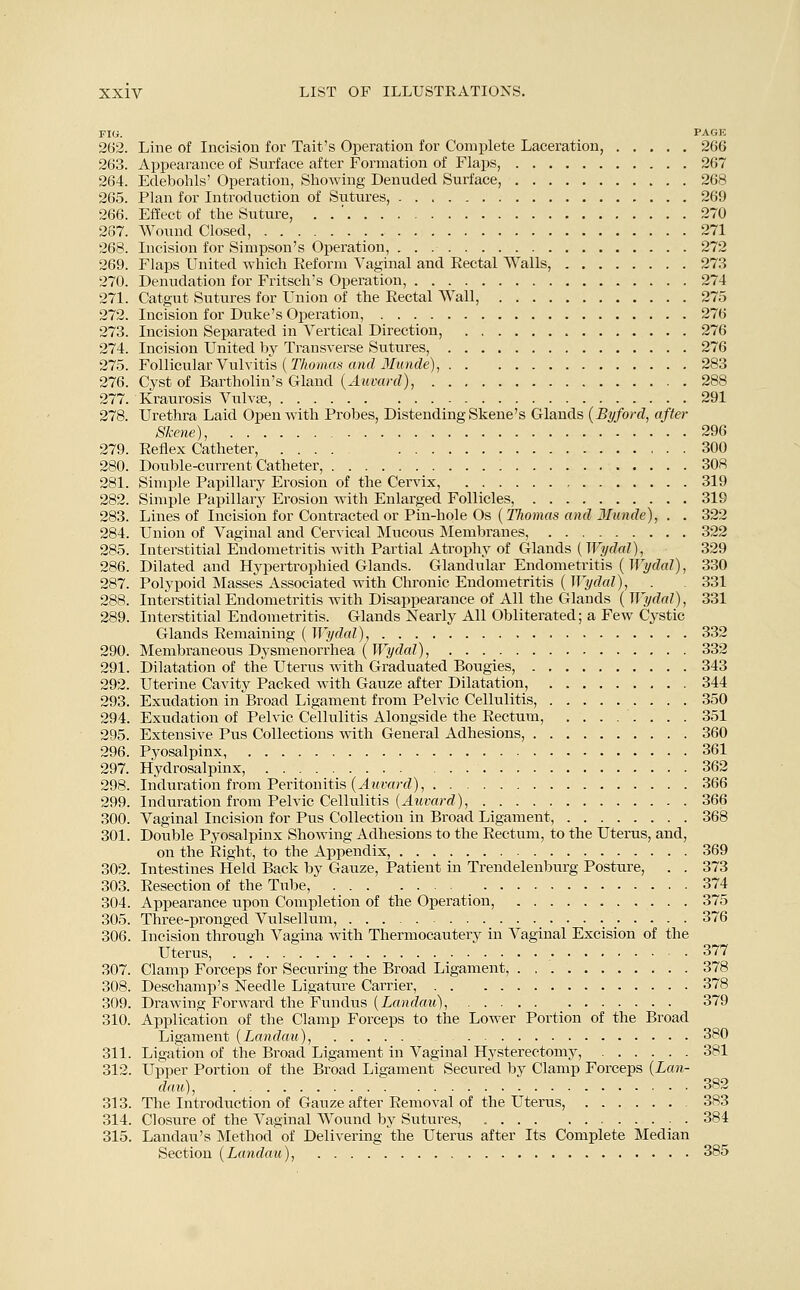 FIG. PAGE 262. Line of Incision for Tait's Operation for Complete Laceration, 266 263. Appearance of Surface after Formation of Flaps, 267 264. Edebohls' Operation, Showing Denuded Surface, 268 265. Plan for Introduction of Sutures, 269 266. Effect of the Suture, . . ' 270 267. Wound Closed, 271 268. Incision for Simpson's Operation, 272 269. Flaps United which Reform Vaginal and Rectal Walls, 273 270. Denudation for Fritsch's Operation, 274 271. Catgut Sutures for Union of the Rectal Wall, 275 272. Incision for Duke's Operation, 276 273. Incision Separated in Vertical Direction, 276 274. Incision United by Transverse Sutures, 276 275. Follicular Vulvitis {Thomas and Munde), 283 276. Cyst of Bartholin's Gland {Auvard), 288 277. Kraurosis Vulvae, 291 278. Urethra Laid Open with Probes, Distending Skene's Glands {Byford, after Skene), 296 279. Reflex Catheter, 300 280. Double-current Catheter, 308 281. Simple Papillary Erosion of the Cervix, 319 282. Simple Papillary Erosion with Enlarged Follicles, 319 283. Lines of Incision for Contracted or Pin-hole Os {Thomas and 3Tunde), . . 322 284. Union of Vaginal and Cervical Mucous Membranes, 322 285. Interstitial Endometritis with Partial Atrophy of Glands {Wydal), 329 286. Dilated and Hypertrophied Glands. Glandular Endometritis {Wydal), 330 287. Polypoid Masses Associated with Chronic Endometritis ( Wydal), . . 331 288. Interstitial Endometritis with Disappearance of All the Glands {Wydal), 331 289. Interstitial Endometritis. Glands Nearly All Obliterated; a Few Cystic Glands Remaining ( Wydal), 332 290. Membraneous Dysmenorrhea ( Wydal), 332 291. Dilatation of the Uterus with Graduated Bougies, 343 292. Uterine Cavity Packed with Gauze after Dilatation, 344 293. Exudation in Broad Ligament from Pelvic Cellulitis, 350 294. Exudation of Pelvic Cellulitis Alongside the Rectum, ........ 351 295. Extensive Pus Collections with General Adhesions, 360 296. Pyosalpinx, 361 297. Hydrosalpinx, 362 298. Induration from Peritonitis {Auvard), 366 299. Induration from Pelvic Cellulitis {Auvard), 366 300. Vaginal Incision for Pus Collection in Broad Ligament, 368 301. Double Pyosalpinx Showing Adhesions to the Rectum, to the Uterus, and, on the Right, to the Appendix, 369 302. Intestines Held Back by Gauze, Patient in Trendelenburg Posture, . . 373 303. Resection of the Tube, 374 304. Appearance upon Completion of the Operation, 375 305. Three-pronged Vulsellum, 376 306. Incision through Vagina with Thermocautery in Vaginal Excision of the Uterus, 377 307. Clamp Forceps for Securing the Broad Ligament, 378 308. Deschamp's Needle Ligature Carrier, 378 309. Drawing Forward the Fundus {Landau), 379 310. Application of the Clamp Forceps to the Lower Portion of the Broad Ligament {Landau), 380 311. Ligation of the Broad Ligament in Vaginal Hysterectomy, 381 312. Upper Portion of the Broad Ligament Secured by Clamp Forceps {Lan- dau), 382 313. The Introduction of Gauze after Removal of the Uterus, 383 314. Closure of the Vaginal Wound by Sutures, , 384 315. Landau's Method of Delivering the Uterus after Its Complete Median Section {Landau), 385