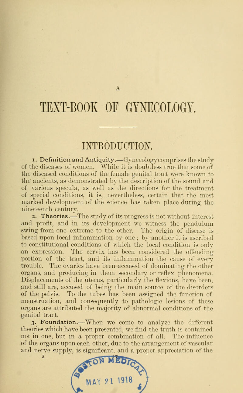 A TEXT-BOOK OF GYNECOLOGY. INTRODUCTION. i. Definition and Antiquity.—Gynecology comprises the study of the diseases of women. While it is doubtless true that some of the diseased conditions of the female genital tract were known to the ancients, as demonstrated by the description of the sound and of various specula, as well as the directions for the treatment of special conditions, it is, nevertheless, certain that the most marked development of the science has taken place during the nineteenth century. 2. Theories.—The study of its progress is not without interest and profit, and in its development we witness the pendulum swing from one extreme to the other. The origin of disease is based upon local inflammation by one ; by another it is ascribed to constitutional conditions of which the local condition is only an expression. The cervix has been considered the offending portion of the tract, and its inflammation the cause of every trouble. The ovaries have been accused of dominating the other organs, and producing in them, secondary or reflex phenomena. Displacements of the uterus, particularly the flexions, have been, and still are, accused of being the main source of the disorders of the pelvis. To the tubes has been assigned the function of menstruation, and consequently to pathologic lesions of these organs are attributed the majority of abnormal conditions of the genital tract. 3. Foundation.—When we come to analyze the different theories which have been presented, we find the truth is contained not in one, but in a proper combination of all. The influence of the organs upon each other, due to the arrangement of vascular and nerve suppty, is significant, and a proper appreciation of the 2