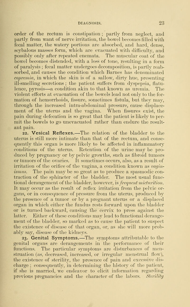 order of the rectum is constipation ; partly from neglect, and partly from want of nerve irritation, the bowel becomes filled with fecal matter, the watery portions are absorbed, and hard, dense, scybalous masses form, which are evacuated with difficulty, and possibly only after repeated enemata. The muscular coat of the bowel becomes distended, with a loss of tone, resulting in a form of paralysis ; fecal matter undergoes decomposition, is partly reab- sorbed, and causes the condition which Barnes has denominated copremia, in which the skin is of a sallow, dirty hue, presenting ill-smelling secretions ; the patient suffers from dyspepsia, flatu- lence, pyrosis—a condition akin to that known as uremia. The violent efforts at evacuation of the bowels lead not only to the for- mation of hemorrhoids, fissure, sometimes fistula, but they may, through the increased intra-abdominal pressure, cause displace- ment of the uterus and the vagina. When fissures exist, the pain during defecation is so great that the patient is likely to per- mit the bowels to go unevacuated rather than endure the result- ant pain. 22. Vesical Reflexes.—The relation of the bladder to the uterus is still more intimate than that of the rectum, and conse- quently this organ is more likely to be affected in inflammatory conditions of the uterus. Retention of the urine may be pro- duced by pregnancy or by pelvic growths, such as fibroid tumors or tumors of the ovaries. It sometimes occurs, also, as a result of irritation of the orifice of the vagina, a condition known as vagin- ismus. The pain may be so great as to produce a spasmodic con- traction of the sphincter of the bladder. The most usual func- tional derangement of the bladder, however, is frequent micturition. It may occur as the result of reflex irritation from the pelvic or- gans, or in consequence of pressure from the uterus, produced by the presence of a tumor or by a pregnant uterus or a displaced organ in which either the fundus rests forward upon the bladder or is turned backward, causing the cervix to press against the latter. Either of these conditions may lead to functional derange- ment of the bladder, so marked as to cause the patient to suspect the existence of disease of that organ, or, as she will more prob- ably say, disease of the kidneys. 23. Genital Symptoms.—The symptoms attributable to the genital organs are derangements in the performance of their functions. The particular symptoms are disturbances of men- struation (as, decreased, increased, or irregular menstrual flow), the existence of sterility, the presence of pain and excessive dis- charge ; consequent^, in determining the history of the patient, if she is married, we endeavor to elicit information regarding previous pregnancies and the character of the labors. Sterility