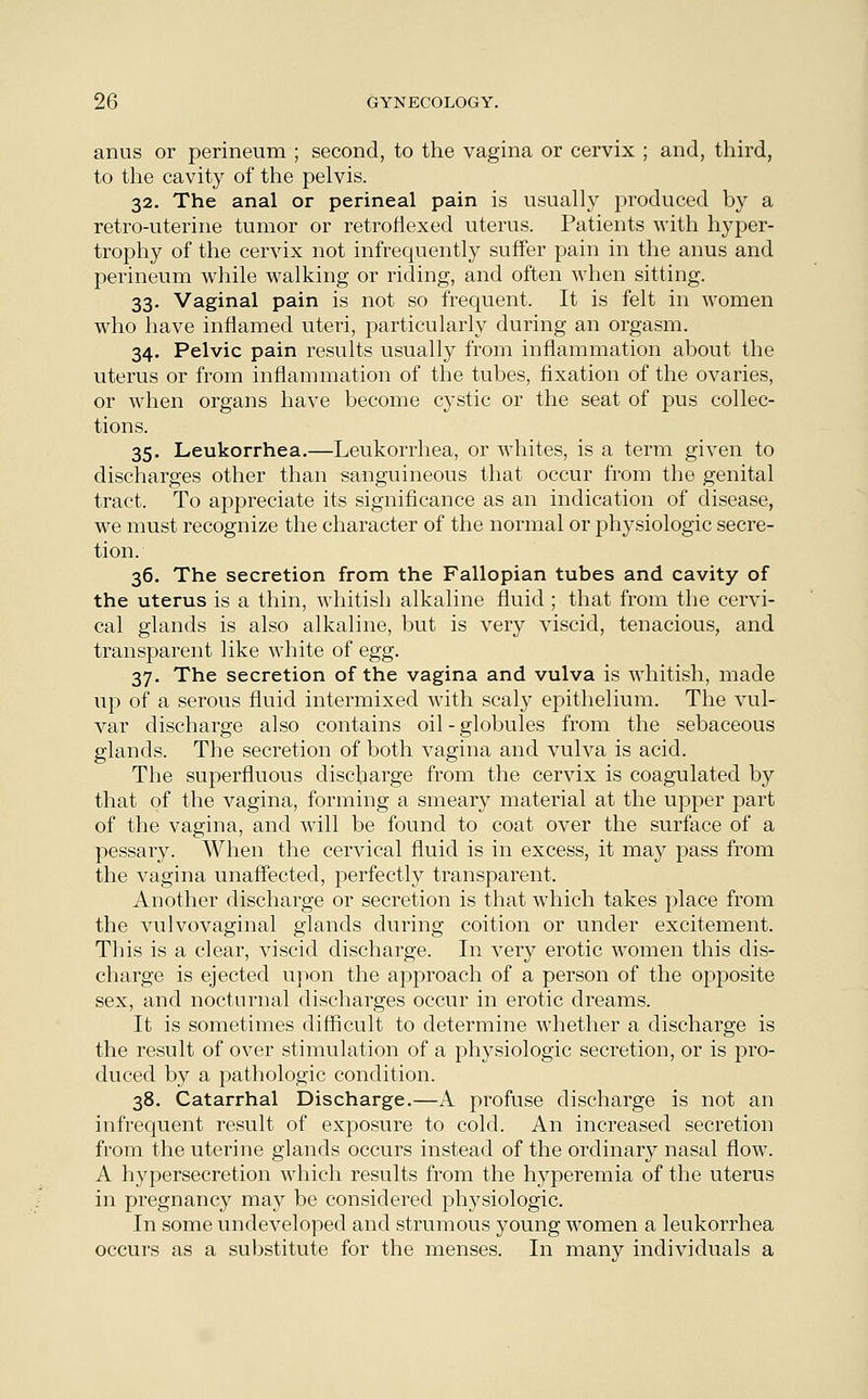 anus or perineum ; second, to the vagina or cervix ; and, third, to the cavity of the pelvis. 32. The anal or perineal pain is usually produced by a retro-uterine tumor or retroflexed uterus. Patients with hyper- trophy of the cervix not infrequently suffer pain in the anus and perineum while walking or riding, and often when sitting. 33. Vaginal pain is not so frequent. It is felt in women who have inflamed uteri, particularly during an orgasm. 34. Pelvic pain results usually from inflammation about the uterus or from inflammation of the tubes, fixation of the ovaries, or when organs have become cystic or the seat of pus collec- tions. 35. Leukorrhea.—Leukorrhea, or whites, is a term given to discharges other than sanguineous that occur from the genital tract. To appreciate its significance as an indication of disease, we must recognize the character of the normal or physiologic secre- tion. 36. The secretion from the Fallopian tubes and cavity of the uterus is a thin, whitish alkaline fluid ; that from the cervi- cal glands is also alkaline, but is very viscid, tenacious, and transparent like white of egg. 37. The secretion of the vagina and vulva is whitish, made up of a serous fluid intermixed wTith scaly epithelium. The vul- var discharge also contains oil-globules from the sebaceous glands. The secretion of both vagina and vulva is acid. The superfluous discharge from the cervix is coagulated by that of the vagina, forming a smeary material at the upper part of the vagina, and will be found to coat over the surface of a pessary. When the cervical fluid is in excess, it may pass from the vagina unaffected, perfectly transparent. Another discharge or secretion is that which takes place from the vulvovaginal glands during coition or under excitement. This is a clear, viscid discharge. In very erotic women this dis- charge is ejected upon the approach of a person of the opposite sex, and nocturnal discharges occur in erotic dreams. It is sometimes difficult to determine whether a discharge is the result of over stimulation of a physiologic secretion, or is pro- duced by a pathologic condition. 38. Catarrhal Discharge.—A profuse discharge is not an infrequent result of exposure to cold. An increased secretion from the uterine glands occurs instead of the ordinary nasal flow. A hypersecretion which results from the hyperemia of the uterus in pregnancy may be considered physiologic. In some undeveloped and strumous young women a leukorrhea occurs as a substitute for the menses. In many individuals a