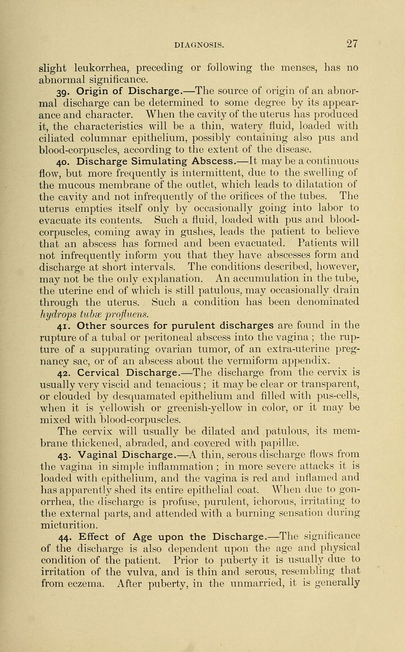 slight leukorrhea, preceding or following the menses, has no abnormal significance. 39. Origin of Discharge.—The source of origin of an abnor- mal discharge can be determined to some degree by its appear- ance and character. When the cavity of the uterus has produced it, the characteristics will be a thin, watery fluid, loaded with ciliated columnar epithelium, possibly containing also pus and blood-corpuscles, according to the extent of the disease. 40. Discharge Simulating Abscess.—It maybe a continuous flow, but more frequently is intermittent, due to the swelling of the mucous membrane of the outlet, which leads to dilatation of the cavity and not infrequently of the orifices of the tubes. The uterus empties itself only by occasionally going into labor to evacuate its contents. Such a fluid, loaded with pus and blood- corpuscles, coming away in gushes, leads the patient to believe that an abscess has formed and been evacuated. Patients will not infrequently inform you that they have abscesses form and discharge at short intervals. The conditions described, however, may not be the only explanation. An accumulation in the tube, the uterine end of which is still patulous, may occasionally drain through the uterus. Such a condition has been denominated hydrops tubse profluens. 41. Other sources for purulent discharges are found in the rupture of a tubal or peritoneal abscess into the vagina ; the rup- ture of a suppurating ovarian tumor, of an extra-uterine preg- nancy sac, or of an abscess about the vermiform appendix. 42. Cervical Discharge.—The discharge from the cervix is usually very viscid and tenacious ; it may be clear or transparent, or clouded by desquamated epithelium and filled with pus-cells, when it is yellowish or greenish-yellow in color, or it may be mixed with blood-corpuscles. The cervix will usually be dilated and patulous, its mem- brane thickened, abraded, and covered with papillae. 43. Vaginal Discharge.—A thin, serous discharge flows from the vagina in simple inflammation ; in more severe attacks it is loaded with epithelium, and the vagina is red and inflamed and has apparently shed its entire epithelial coat. When due to gon- orrhea, the discharge is profuse, purulent, ichorous, irritating to the external parts, and attended with a burning sensation during micturition. 44. Effect of Age upon the Discharge.—The significance of the discharge is also dependent upon the age and physical condition of the patient. Prior to puberty it is usually due to irritation of the vulva, and is thin and serous, resembling that from eczema. After puberty, in the unmarried, it is generally