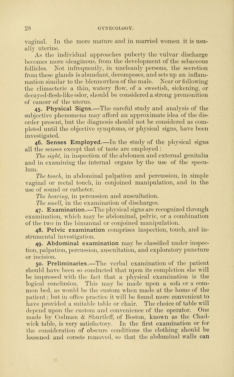 vaginal. In the more mature and in married women it is usu- ally uterine. As the individual approaches puberty the vulvar discharge becomes more oleaginous, from the development of the sebaceous follicles. Not infrequently, in uncleanly persons, the secretion from these glands is abundant, decomposes, and sets up an inflam- mation similar to the blennorrhea of the male. Near or following the climacteric a thin, watery flow, of a sweetish, sickening, or decayed-flesh-like odor, should be considered a strong premonition of cancer of the uterus. 45. Physical Signs.—The careful study and analysis of the subjective phenomena may afford an approximate idea of the dis- order present, but the diagnosis should not be considered as com- pleted until the objective symptoms, or physical signs, have been investigated. 46. Senses Employed.—In the study of the physical signs all the senses except that of taste are employed : The sight, in inspection of the abdomen and external genitalia and in examining the internal organs by the use of the specu- lum. The touch, in abdominal palpation and percussion, in simple vaginal or rectal touch, in conjoined manipulation, and in the use of sound or catheter. The hearing, in percussion and auscultation. The smell, in the examination of discharges. 47. Examination.—The physical signs are recognized through examination, which may be abdominal, pelvic, or a combination of the two in the bimanual or conjoined manipulation. 48. Pelvic examination comprises inspection, touch, and in- strumental investigation. 49. Abdominal examination may be classified under inspec- tion, palpation, percussion, auscultation, and exploratory puncture or incision. 50. Preliminaries.—The verbal examination of the patient should have been so conducted that upon its completion she will be impressed with the fact that a physical examination is the logical conclusion. This may be made upon a sofa or a com- mon bed, as would be the custom when made at the home of the patient; but in office practice it will be found more convenient to have provided a suitable table or chair. The choice of table will depend upon the custom and convenience of the operator. One made by Codman & Shurtleff, of Boston, known as the Chad- wick table, is very satisfactory. In the first examination or for the consideration of obscure conditions the clothing should be loosened and corsets removed, so that the abdominal walls can