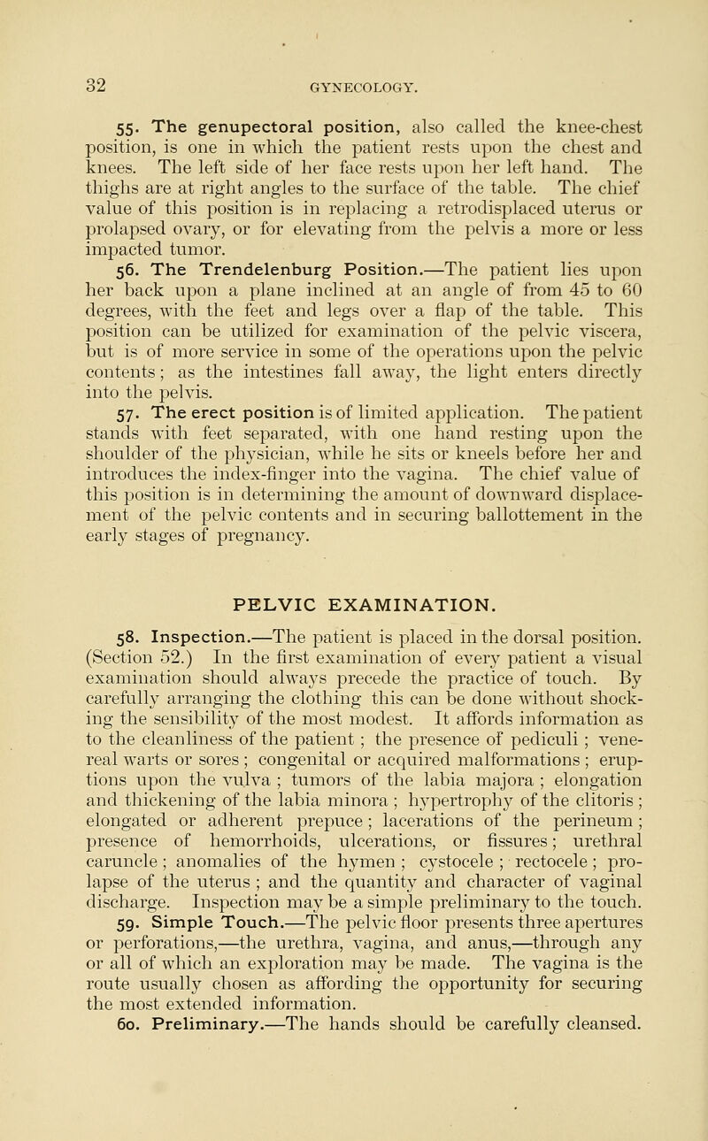 55. The genupectoral position, also called the knee-chest position, is one in which the patient rests upon the chest and knees. The left side of her face rests upon her left hand. The thighs are at right angles to the surface of the table. The chief value of this position is in replacing a retrodisplaced uterus or prolapsed ovary, or for elevating from the pelvis a more or less impacted tumor. 56. The Trendelenburg Position.—The patient lies upon her back upon a plane inclined at an angle of from 45 to 60 degrees, with the feet and legs over a flap of the table. This position can be utilized for examination of the pelvic viscera, but is of more service in some of the operations upon the pelvic contents; as the intestines fall away, the light enters directly into the pelvis. 57. The erect position is of limited application. The patient stands with feet separated, with one hand resting upon the shoulder of the physician, while he sits or kneels before her and introduces the index-finger into the vagina. The chief value of this position is in determining the amount of downward displace- ment of the pelvic contents and in securing ballottement in the early stages of pregnancy. PELVIC EXAMINATION. 58. Inspection.—The patient is placed in the dorsal position. (Section 52.) In the first examination of every patient a visual examination should always precede the practice of touch. By carefully arranging the clothing this can be done without shock- ing the sensibility of the most modest. It affords information as to the cleanliness of the patient; the presence of pediculi; vene- real warts or sores ; congenital or acquired malformations ; erup- tions upon the vulva ; tumors of the labia majora ; elongation and thickening of the labia minora ; hypertrophy of the clitoris ; elongated or adherent prepuce; lacerations of the perineum ; presence of hemorrhoids, ulcerations, or fissures; urethral caruncle ; anomalies of the hymen ; cystocele ; rectocele; pro- lapse of the uterus ; and the quantity and character of vaginal discharge. Inspection may be a simple preliminary to the touch. 59. Simple Touch.—The pelvic floor presents three apertures or perforations,—the urethra, vagina, and anus,—through any or all of which an exploration may be made. The vagina is the route usually chosen as affording the opportunity for securing the most extended information. 60. Preliminary.—The hands should be carefully cleansed.