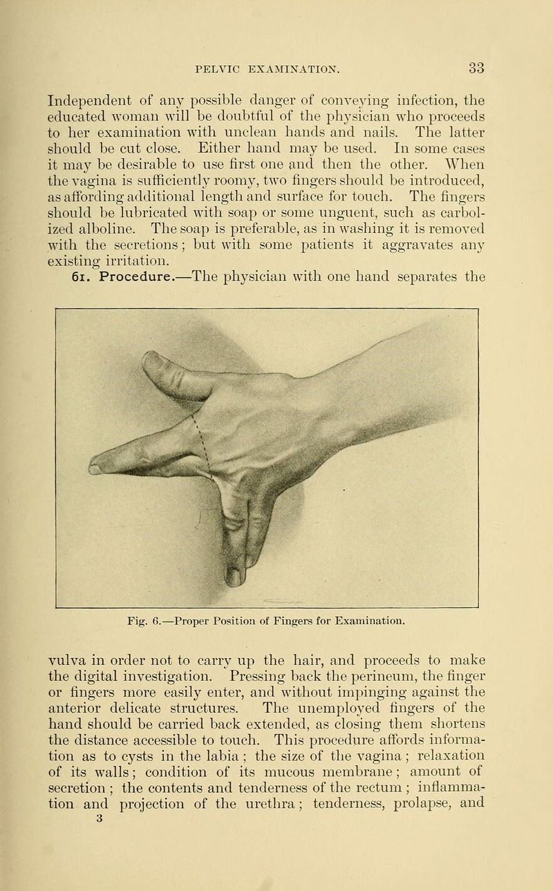 Independent of any possible danger of conveying infection, the educated woman will be doubtful of the physician who proceeds to her examination with unclean hands and nails. The latter should be cut close. Either hand may be used. In some cases it may be desirable to use first one and then the other. When the vagina is sufficiently roomy, two fingers should be introduced, as affording additional length and surface for touch. The fingers should be lubricated with soap or some unguent, such as carbol- ized alboline. The soap is preferable, as in washing it is removed with the secretions; but with some patients it aggravates any existing irritation. 61. Procedure.—The physician with one hand separates the Fig. 6.—Proper Position of Fingers for Examination. vulva in order not to carry up the hair, and proceeds to make the digital investigation. Pressing back the perineum, the finger or fingers more easily enter, and without impinging against the anterior delicate structures. The unemployed fingers of the hand should be carried back extended, as closing them shortens the distance accessible to touch. This procedure affords informa- tion as to cysts in the labia ; the size of the vagina; relaxation of its walls; condition of its mucous membrane ; amount of secretion ; the contents and tenderness of the rectum ; inflamma- tion and projection of the urethra; tenderness, prolapse, and 3
