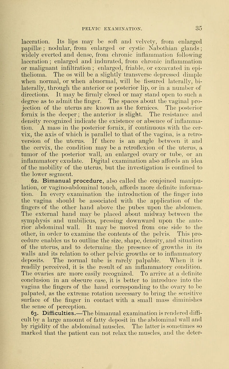 laceration. Its lips may be soft and velvety, from enlarged papillae ; nodular, from enlarged or cystic Nabothian glands; widely everted and dense, from chronic inflammation following laceration ; enlarged and indurated, from chronic inflammation or malignant infiltration ; enlarged, friable, or excavated in epi- thelioma. The os will be a slightly transverse depressed dimple when normal, or when abnormal, will be fissured laterally, bi- laterally, through the anterior or posterior lip, or in a number of directions. It may be firmly closed or may stand open to such a degree as to admit the finger. The spaces about the vaginal pro- jection of the uterus are known as the fornices. The posterior fornix is the deeper; the anterior is slight. The resistance and density recognized indicate the existence or absence of inflamma- tion. A mass in the posterior fornix, if continuous with the cer- vix, the axis of which is parallel to that of the vagina, is a retro- version of the uterus. If there is an angle between it and the cervix, the condition may be a retroflexion of the uterus, a tumor of the posterior wall, an enlarged ovary or tube, or an inflammatory exudate. Digital examination also affords an idea of the mobility of the uterus, but the investigation is confined to the lower segment. 62. Bimanual procedure, also called the conjoined manipu- lation, or vagino-abdominal touch, affords more definite informa- tion. In every examination the introduction of the finger into the vagina should be associated with the application of the fingers of the other hand above the pubes upon the abdomen. The external hand may be placed about midway between the symphysis and umbilicus, pressing downward upon the ante- rior abdominal wall. It may be moved from one side to the other, in order to examine the contents of the pelvis. This pro- cedure enables us to outline the size, shape, density, and situation of the uterus, and to determine the presence of growths in its walls and its relation to other pelvic growths or to inflammatory deposits. The normal tube is rarely palpable. When it is readily perceived, it is the result of an inflammatory condition. The ovaries are more easily recognized. To arrive at a definite conclusion in an obscure case, it is better to introduce into the vagina the fingers of the hand corresponding to the ovary to be palpated, as the extreme rotation necessary to bring the sensitive surface of the finger in contact with a small mass diminishes the sense of perception. 63. Difficulties.—The bimanual examination is rendered diffi- cult by a large amount of fatty deposit in the abdominal wall and by rigidity of the abdominal muscles. The latter is sometimes so marked that the patient can not relax the muscles, and the deter-