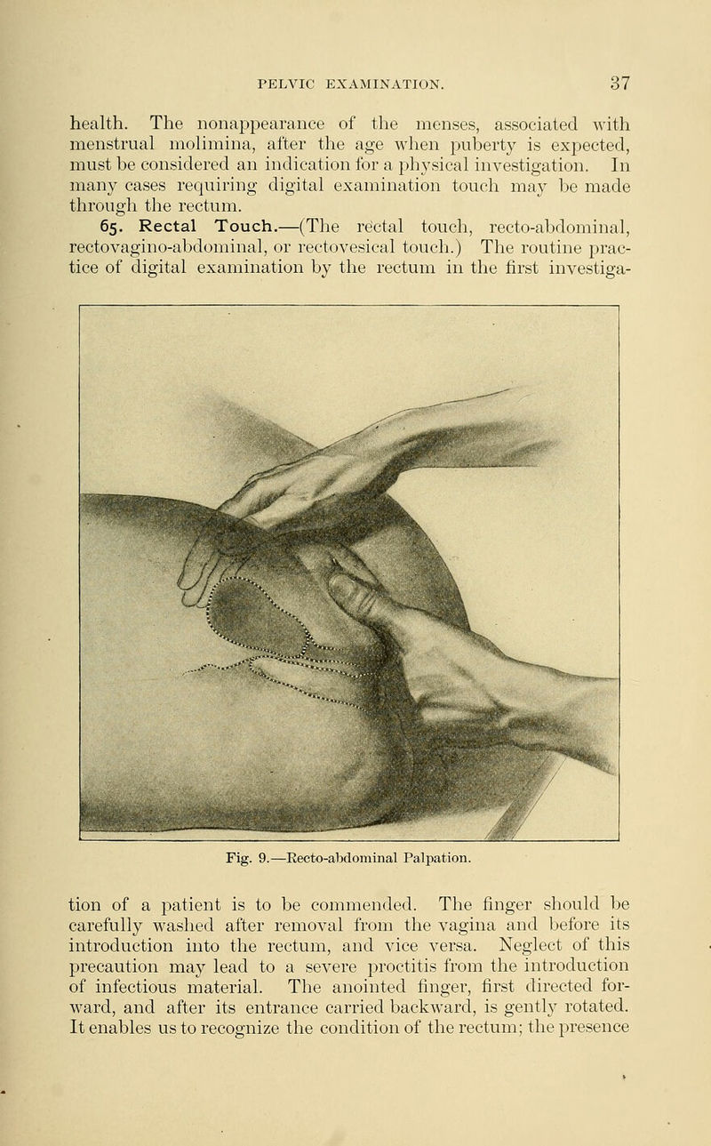 health. The nonappearance of the menses, associated with menstrual molimina, after the age when puberty is expected, must be considered an indication for a physical investigation. In many cases requiring digital examination touch may be made through the rectum. 65. Rectal Touch.—(The rectal touch, recto-abdominal, rectovagino-abdominal, or rectovesical touch.) The routine prac- tice of digital examination by the rectum in the first investiga- Fig. 9.—Eecto-abdominal Palpation. tion of a patient is to be commended. The finger should be carefully washed after removal from the vagina and before its introduction into the rectum, and vice versa. Neglect of this precaution may lead to a severe proctitis from the introduction of infectious material. The anointed finger, first directed for- ward, and after its entrance carried backward, is gently rotated. It enables us to recognize the condition of the rectum; the presence