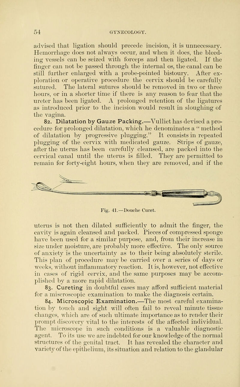 advised that ligation should precede incision, it is unnecessary. Hemorrhage does not always occur, and when it does, the bleed- ing vessels can be seized with forceps and then ligated. If the finger can not be passed through the internal os, the caual can be still further enlarged with a probe-pointed bistoury. After ex- ploration or operative procedure the cervix should be carefully sutured. The lateral sutures should be removed in two or three hours, or in a shorter time if there is any reason to fear that the ureter has been ligated. A prolonged retention of the ligatures as introduced prior to the incision would result in sloughing of the vagina. 82. Dilatation by Gauze Packing.—Vulliet has devised a pro- cedure for prolonged dilatation, which he denominates a  method of dilatation by progressive plugging. It consists in repeated plugging of the cervix with medicated gauze. Strips of gauze, after the uterus has been carefully cleansed, are packed into the cervical canal until the uterus is filled. They are permitted to remain for forty-eight hours, when they are removed, and if the Fig. 41.—Douche Curet. uterus is not then dilated sufficiently to admit the finger, the cavity is again cleansed and packed. Pieces of compressed sponge have been used for a similar purpose, and, from their increase in size under moisture, are probably more effective. The only source of anxiety is the uncertainty as to their being absolutely sterile. This plan of procedure may be carried over a series of days or weeks, without inflammatory reaction. It is, however, not effective in cases of rigid cervix, and the same purposes may be accom- plished by a more rapid dilatation. 83. Cureting in doubtful cases may afford sufficient material for a rniscroscopic examination to make the diagnosis certain. 84. Microscopic Examination.—The most careful examina- tion by touch and sight will often fail to reveal minute tissue changes, which are of such ultimate importance as to render their prompt discovery vital to the interests of the affected individual. The microscope in such conditions is a valuable diagnostic agent. To its use we are indebted for our knowledge of the normal structures of the genital tract. It has revealed the character and variety of the epithelium, its situation and relation to the glandular