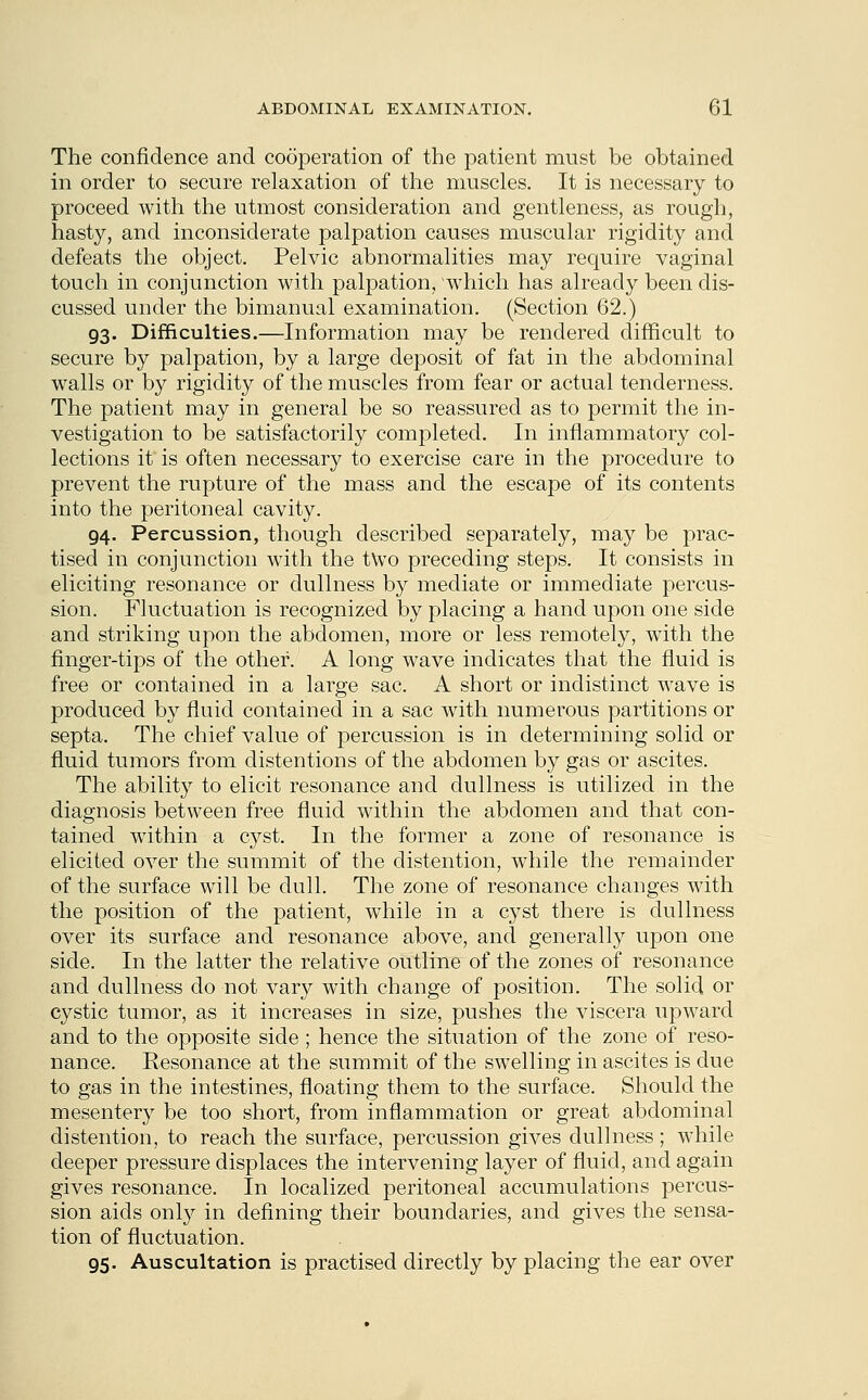 The confidence and cooperation of the patient must be obtained in order to secure relaxation of the muscles. It is necessary to proceed with the utmost consideration and gentleness, as rough, hasty, and inconsiderate palpation causes muscular rigidity and defeats the object. Pelvic abnormalities may require vaginal touch in conjunction with palpation, which has already been dis- cussed under the bimanual examination. (Section 62.) 93. Difficulties.—Information may be rendered difficult to secure by palpation, by a large deposit of fat in the abdominal walls or by rigidity of the muscles from fear or actual tenderness. The patient may in general be so reassured as to permit the in- vestigation to be satisfactorily completed. In inflammatory col- lections it is often necessary to exercise care in the procedure to prevent the rupture of the mass and the escape of its contents into the peritoneal cavity. 94. Percussion, though described separately, may be prac- tised in conjunction with the two preceding steps. It consists in eliciting resonance or dullness by mediate or immediate percus- sion. Fluctuation is recognized by placing a hand upon one side and striking upon the abdomen, more or less remotely, with the finger-tips of the other. A long wave indicates that the fluid is free or contained in a large sac. A short or indistinct wave is produced by fluid contained in a sac with numerous partitions or septa. The chief value of percussion is in determining solid or fluid tumors from distentions of the abdomen by gas or ascites. The ability to elicit resonance and dullness is utilized in the diagnosis between free fluid within the abdomen and that con- tained within a cyst. In the former a zone of resonance is elicited over the summit of the distention, while the remainder of the surface will be dull. The zone of resonance changes with the position of the patient, while in a cyst there is dullness over its surface and resonance above, and generally upon one side. In the latter the relative outline of the zones of resonance and dullness do not vary with change of position. The solid or cystic tumor, as it increases in size, pushes the viscera upward and to the opposite side; hence the situation of the zone of reso- nance. Resonance at the summit of the swelling in ascites is due to gas in the intestines, floating them to the surface. Should the mesentery be too short, from inflammation or great abdominal distention, to reach the surface, percussion gives dullness; while deeper pressure displaces the intervening layer of fluid, and again gives resonance. In localized peritoneal accumulations percus- sion aids only in defining their boundaries, and gives the sensa- tion of fluctuation. 95. Auscultation is practised directly by placing the ear over