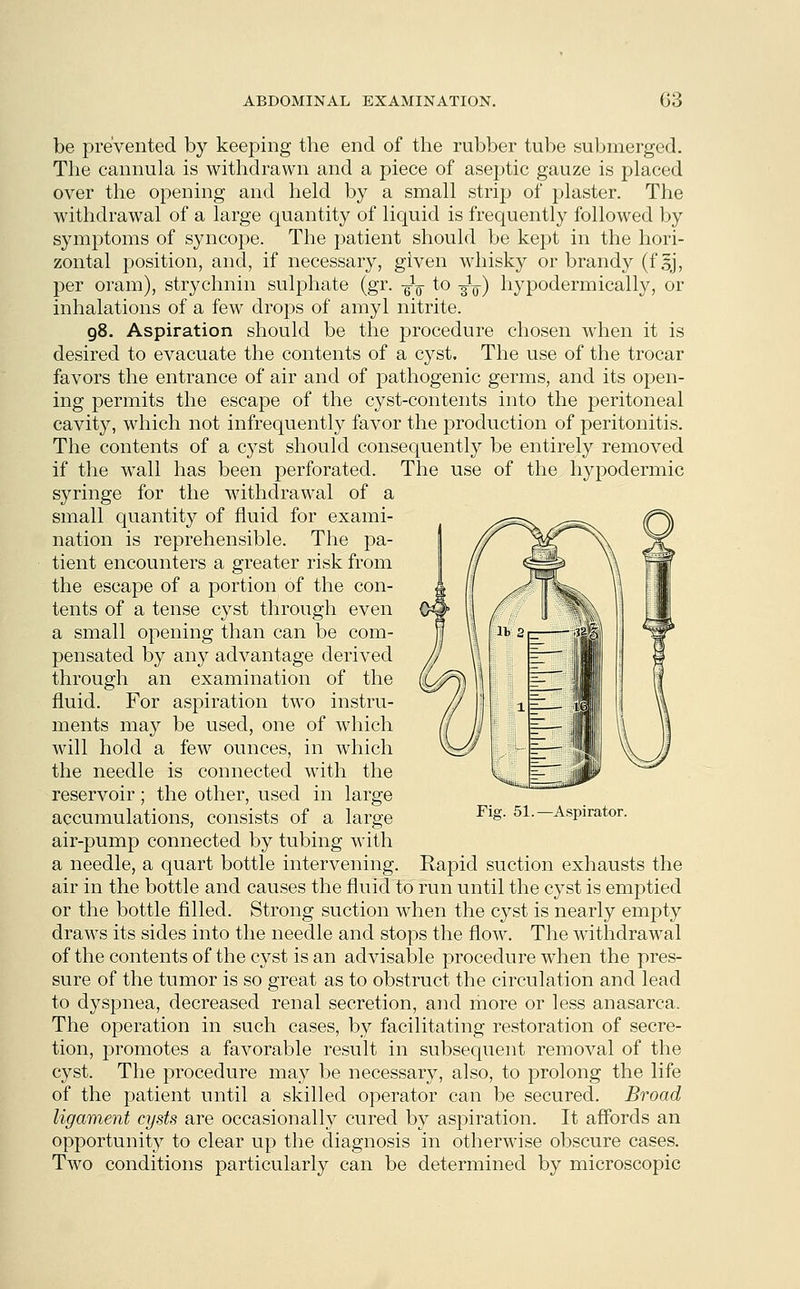 be prevented by keeping the end of the rubber tube submerged. The cannula is withdrawn and a piece of aseptic gauze is placed over the opening and held by a small strip of plaster. The withdrawal of a large quantity of liquid is frequently followed by symptoms of syncope. The patient should be kept in the hori- zontal position, and, if necessary, given whisky or brandy (fsj, per oram), strychnin sulphate (gr. ^ to ■^w) hypodermically, or inhalations of a few drops of amyl nitrite. 98. Aspiration should be the procedure chosen when it is desired to evacuate the contents of a cyst. The use of the trocar favors the entrance of air and of pathogenic germs, and its open- ing permits the escape of the cyst-contents into the peritoneal cavity, which not infrequently favor the production of peritonitis. The contents of a cyst should consequently be entirely removed if the wall has been perforated. The use of the hypodermic syringe for the withdrawal of a small quantity of fluid for exami- nation is reprehensible. The pa- tient encounters a greater risk from the escape of a portion of the con- tents of a tense cyst through even a small opening than can be com- pensated by any advantage derived through an examination of the fluid. For aspiration twTo instru- ments may be used, one of which will hold a few ounces, in which the needle is connected with the reservoir; the other, used in large accumulations, consists of a large air-pump connected by tubing with a needle, a quart bottle intervening. Rapid suction exhausts the air in the bottle and causes the fluid to run until the cyst is emptied or the bottle filled. Strong suction when the cyst is nearly empty draws its sides into the needle and stops the flow. The withdrawal of the contents of the cyst is an advisable procedure when the pres- sure of the tumor is so great as to obstruct the circulation and lead to dyspnea, decreased renal secretion, and more or less anasarca. The operation in such cases, by facilitating restoration of secre- tion, promotes a favorable result in subsequent removal of the cyst. The procedure may be necessary, also, to prolong the life of the patient until a skilled operator can be secured. Broad ligament cysts are occasionally cured by aspiration. It affords an opportunity to clear up the diagnosis in otherwise obscure cases. Two conditions particularly can be determined by microscopic Fig. 51.—Aspirator.