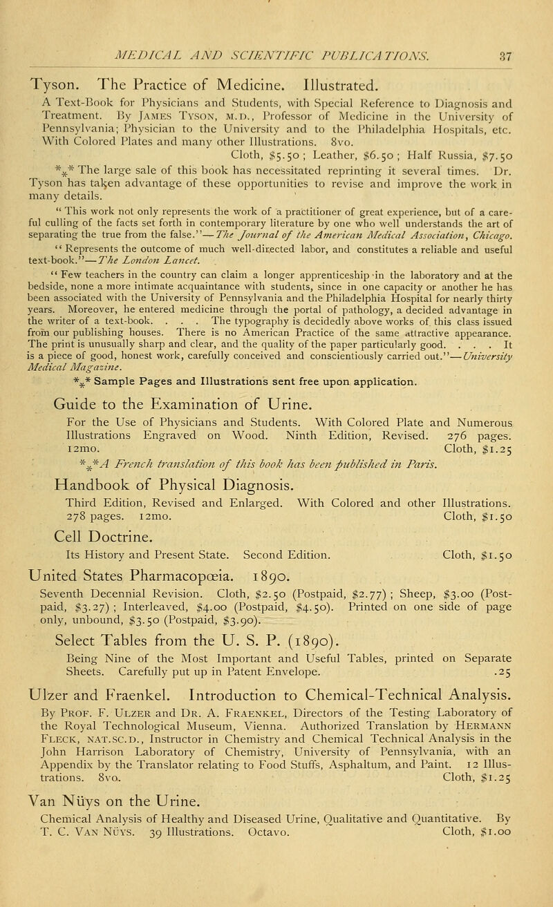 Tyson. The Practice of Medicine. Illustrated. A Text-Book for Physicians and Students, with Special Reference to Diagnosis and Treatment. By James Tyson, m.l., Professor of Medicine in the University of Pennsylvania; Physician to the University and to the Philadelphia Hospitals, etc. With Colored Plates and many other Illustrations. 8vo. Cloth, #5.50; Leather, #6.50; Half Russia, $7.50 *.£* The large sale of this book has necessitated reprinting it several times. Dr. Tyson has taljen advantage of these opportunities to revise and improve the work in many details.  This work not only represents the work of a practitioner of great experience, but of a care- ful culling of the facts set forth in contemporary literature by one who well understands the art of separating the true from the false.^-The Journal of the American Medical Association, Chicago.  Represents the outcome of much well-directed labor, and constitutes a reliable and useful text-book.—The London Lancet.  Few teachers in the country can claim a longer apprenticeship-in the laboratory and at the bedside, none a more intimate acquaintance with students, since in one capacity or another he has been associated with the University of Pennsylvania and the Philadelphia Hospital for nearly thirty years. Moreover, he entered medicine through the portal of pathology, a decided advantage in the writer of a text-book. . . . The typography is decidedly above works of. this class issued from our publishing houses. There is no American Practice of the same attractive appearance. The print is unusually sharp and clear, and the quality of the paper particularly good. ... It is a piece of good, honest work, carefully conceived and conscientiously carried out.—University Medical Magazine. *x* Sample Pages and Illustrations sent free upon application. Guide to the Examination of Urine. For the Use of Physicians and Students. With Colored Plate and Numerous Illustrations Engraved on Wood. Ninth Edition, Revised. 276 pages. i2mo. Cloth, $1.25 *x*A French translation of this book has been published in Paris. Handbook of Physical Diagnosis. Third Edition, Revised and Enlarged. With Colored and other Illustrations. 278 pages. i2mo. Cloth, $1.50 Cell Doctrine. Its History and Present State. Second Edition. Cloth, $1.50 United States Pharmacopoeia. 1890. Seventh Decennial Revision. Cloth, $2.50 (Postpaid, $2.77) ; Sheep, $3.00 (Post- paid, #3.27); Interleaved, $4.00 (Postpaid, #4.50). Printed on one side of page only, unbound, $3.50 (Postpaid, $3.90). Select Tables from the U. S. P. (1890). Being Nine of the Most Important and Useful Tables, printed on Separate Sheets. Carefully put up in Patent Envelope. .25 Ulzer and Fraenkel. Introduction to Chemical-Technical Analysis. By Prof. F. Ulzer and Dr. A. Fraenkel, Directors of the Testing Laboratory of the Royal Technological Museum, Vienna. Authorized Translation by Hermann Fleck, nat.sc.d., Instructor in Chemistry and Chemical Technical Analysis in the John Harrison Laboratory of Chemistry, University of Pennsylvania, with an Appendix by the Translator relating to Food Stuffs, Asphaltum, and Paint. 12 Illus- trations. 8vo. Cloth, $1.25 Van Nliys on the Urine. Chemical Analysis of Healthy and Diseased Urine, Qualitative and Quantitative. By T. C. Van Nuys. 39 Illustrations. Octavo. Cloth, #1.00