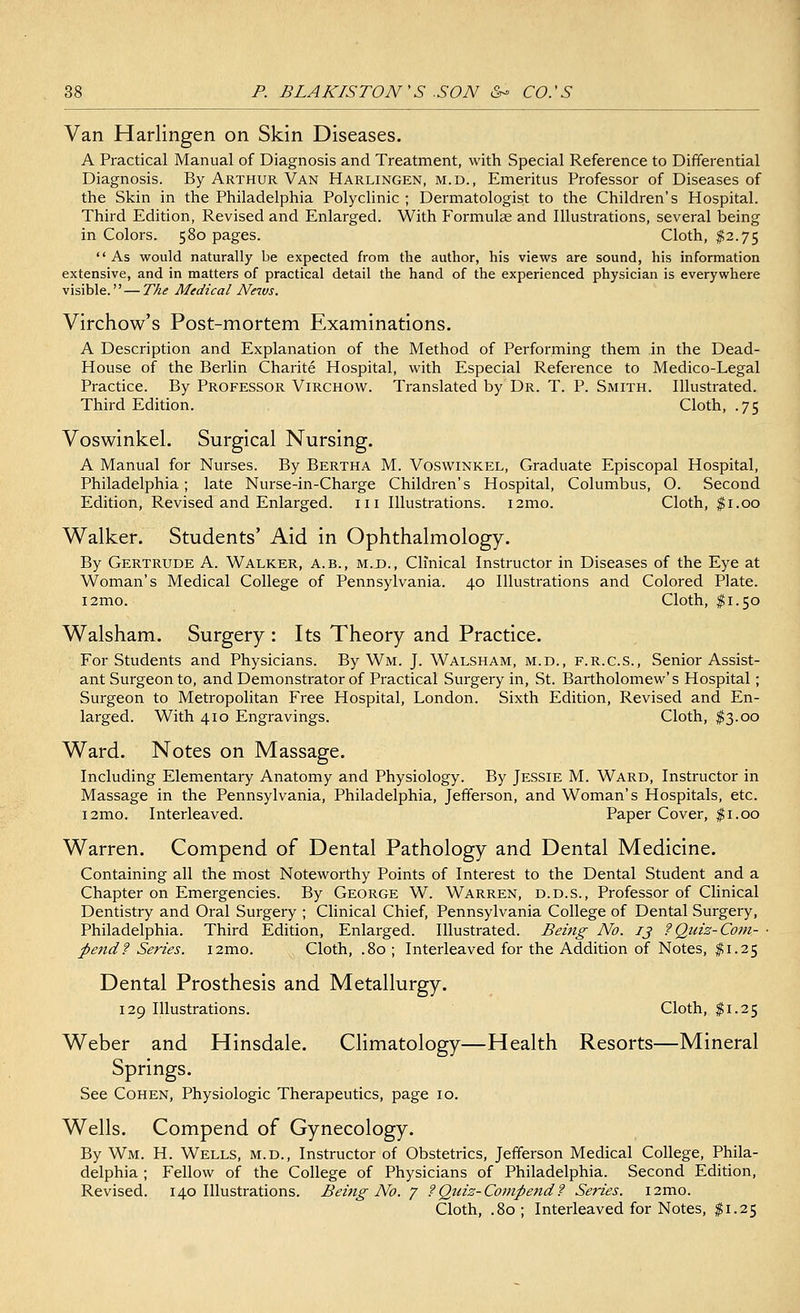 Van Harlingen on Skin Diseases. A Practical Manual of Diagnosis and Treatment, with Special Reference to Differential Diagnosis. By Arthur Van Harlingen, m.d., Emeritus Professor of Diseases of the Skin in the Philadelphia Polyclinic ; Dermatologist to the Children's Hospital. Third Edition, Revised and Enlarged. With Formulae and Illustrations, several being in Colors. 580 pages. Cloth, $2.75 As would naturally be expected from the author, his views are sound, his information extensive, and in matters of practical detail the hand of the experienced physician is everywhere visible.'' — The Medical News, Virchow's Post-mortem Examinations. A Description and Explanation of the Method of Performing them in the Dead- House of the Berlin Charite Hospital, with Especial Reference to Medico-Legal Practice. By Professor Virchow. Translated by Dr. T. P. Smith. Illustrated. Third Edition. Cloth, .75 Voswinkel. Surgical Nursing. A Manual for Nurses. By Bertha M. Voswinkel, Graduate Episcopal Hospital, Philadelphia; late Nurse-in-Charge Children's Hospital, Columbus, O. Second Edition, Revised and Enlarged. 111 Illustrations. i2mo. Cloth, $1.00 Walker. Students' Aid in Ophthalmology. By Gertrude A. Walker, a.b., m.d., Clinical Instructor in Diseases of the Eye at Woman's Medical College of Pennsylvania. 40 Illustrations and Colored Plate. i2mo. Cloth, $1.50 Walsham. Surgery : Its Theory and Practice. For Students and Physicians. By Wm. J. Walsham, m.d., f.r.c.s., Senior Assist- ant Surgeon to, and Demonstrator of Practical Surgery in, St. Bartholomew's Hospital; Surgeon to Metropolitan Free Hospital, London. Sixth Edition, Revised and En- larged. With 410 Engravings. Cloth, $3.00 Ward. Notes on Massage. Including Elementary Anatomy and Physiology. By Jessie M. Ward, Instructor in Massage in the Pennsylvania, Philadelphia, Jefferson, and Woman's Hospitals, etc. i2mo. Interleaved. Paper Cover, $1.00 Warren. Compend of Dental Pathology and Dental Medicine. Containing all the most Noteworthy Points of Interest to the Dental Student and a Chapter on Emergencies. By George W. Warren, d.d.s., Professor of Clinical Dentistry and Oral Surgery ; Clinical Chief, Pennsylvania College of Dental Surgery, Philadelphia. Third Edition, Enlarged. Illustrated. Being No. 13 ? Quiz-Com- ■ fiend? Series. i2mo. Cloth, .80 ; Interleaved for the Addition of Notes, #1.25 Dental Prosthesis and Metallurgy. 129 Illustrations. Cloth, $1.25 Weber and Hinsdale. Climatology—Health Resorts—Mineral Springs. See Cohen, Physiologic Therapeutics, page 10. Wells. Compend of Gynecology. By Wm. H. Wells, m.d., Instructor of Obstetrics, Jefferson Medical College, Phila- delphia ; Fellow of the College of Physicians of Philadelphia. Second Edition, Revised. 140 Illustrations. Being No. 7 ? Quiz-Compend? Series. i2mo. Cloth, .80; Interleaved for Notes, $1.25