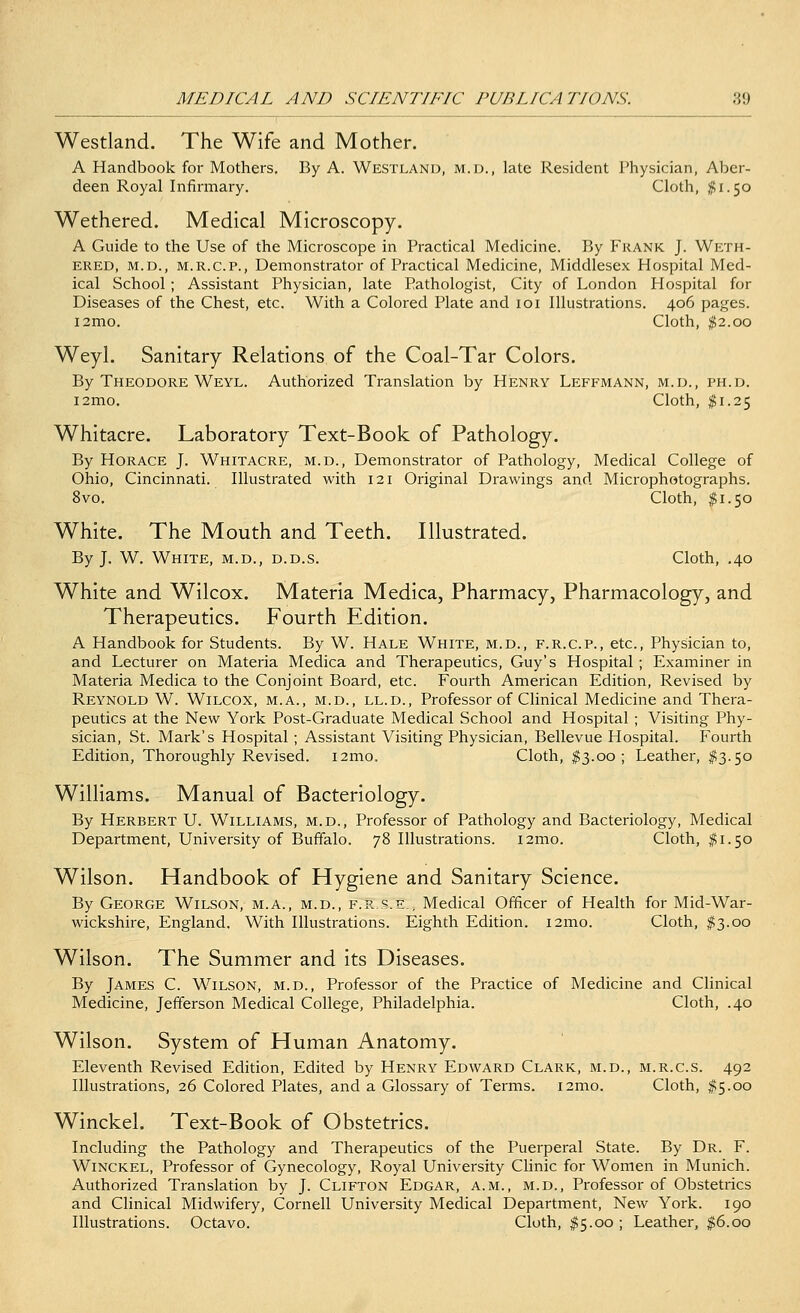 Westland. The Wife and Mother. A Handbook for Mothers. By A. Westland, m.d., late Resident Physician, Aber- deen Royal Infirmary. Cloth, #1.50 Wethered. Medical Microscopy. A Guide to the Use of the Microscope in Practical Medicine. By Frank J. Weth- ered, m.d., m.r.c.p., Demonstrator of Practical Medicine, Middlesex Hospital Med- ical School ; Assistant Physician, late Pathologist, City of London Hospital for Diseases of the Chest, etc. With a Colored Plate and 101 Illustrations. 406 pages. i2mo. Cloth, $2.00 Weyl. Sanitary Relations of the Coal-Tar Colors. By Theodore Weyl. Authorized Translation by Henry Leffmann, m.d., ph.d. i2mo. Cloth, $1.25 Whitacre. Laboratory Text-Book of Pathology. By Horace J. Whitacre, m.d., Demonstrator of Pathology, Medical College of Ohio, Cincinnati. Illustrated with 121 Original Drawings and Microphotographs. 8vo. Cloth, $1.50 White. The Mouth and Teeth. Illustrated. By J. W. White, m.d., d.d.s. Cloth, .40 White and Wilcox. Materia Medica, Pharmacy, Pharmacology, and Therapeutics. Fourth Edition. A Handbook for Students. By W. Hale White, m.d., f.r.c.p., etc., Physician to, and Lecturer on Materia Medica and Therapeutics, Guy's Hospital ; Examiner in Materia Medica to the Conjoint Board, etc. Fourth American Edition, Revised by Reynold W. Wilcox, m.a., m.d., ll.d., Professor of Clinical Medicine and Thera- peutics at the New York Post-Graduate Medical School and Hospital ; Visiting Phy- sician, St. Mark's Hospital ; Assistant Visiting Physician, Bellevue Hospital. Fourth Edition, Thoroughly Revised. i2mo. Cloth, $3.00; Leather, $3.50 Williams. Manual of Bacteriology. By Herbert U. Williams, m.d., Professor of Pathology and Bacteriology, Medical Department, University of Buffalo. 78 Illustrations. i2mo. Cloth, #1.50 Wilson. Handbook of Hygiene and Sanitary Science. By George Wilson, m.a., m.d., f.r..s.e.; Medical Officer of Health for Mid-War- wickshire, England. With Illustrations. Eighth Edition. i2mo. Cloth, $3.00 Wilson. The Summer and its Diseases. By James C. Wilson, m.d., Professor of the Practice of Medicine and Clinical Medicine, Jefferson Medical College, Philadelphia. Cloth, .40 Wilson. System of Human Anatomy. Eleventh Revised Edition, Edited by Henry Edward Clark, m.d., m.r.c.s. 492 Illustrations, 26 Colored Plates, and a Glossary of Terms. i2mo. Cloth, #5.00 Winckel. Text-Book of Obstetrics. Including the Pathology and Therapeutics of the Puerperal State. By Dr. F. Winckel, Professor of Gynecology, Royal University Clinic for Women in Munich. Authorized Translation by J. Clifton Edgar, a.m., m.d., Professor of Obstetrics and Clinical Midwifery, Cornell University Medical Department, New York. 190 Illustrations. Octavo. Cloth, #5.00 ; Leather, $6.00