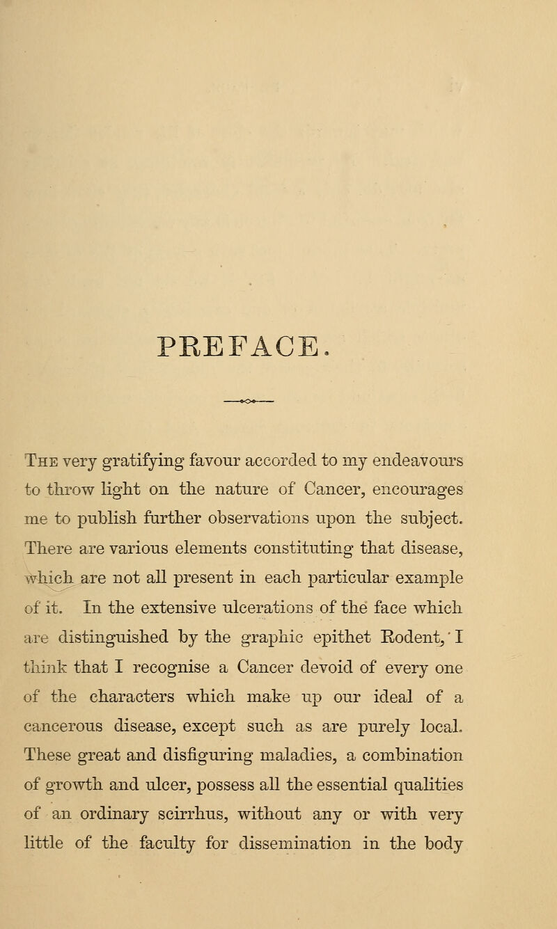 PEEFACE The very gratifying favour accorded to my endeavours to throw liglit on the nature of Cancer, encourages me to publish farther observations upon the subject. There are various elements constituting that disease, #hich.are not all present in each particular example of it. In the extensive ulcerations of the face which are distinguished by the graphic epithet Rodent,' I think that I recognise a Cancer devoid of every one of the characters which make up our ideal of a cancerous disease, except such as are purely local. These great and disfiguring maladies, a combination of growth and ulcer, possess all the essential qualities of an ordinary scirrhus, without any or with very little of the faculty for dissemination in the body