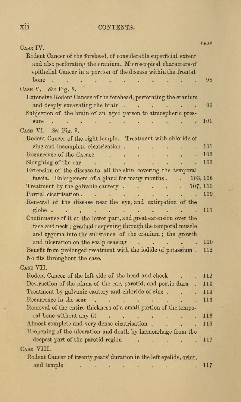 PAGE Case IV. Eodent Cancer of the forehead, of considerable superficial extent and also perforating the cranium. Microscopical characters of epithelial Cancer in a portion of the disease within the frontal bone 98 Case V. See Eig. 8, Extensive Eodent Cancer of the forehead, perforating the cranium and deeply excavating the brain . . . . . .99 Subjection of the brain of an aged person to atmospheric pres- sure ........... 101 Case VI. See Eig. 9. Eodent Cancer of the right temple. Treatment with chloride of zinc and incomplete cicatrization 101 Eecurrence of the disease . . . . . . .102 Sloughing of the ear 103 Extension of the disease to all the skin covering the temporal fascia. Enlargement of a gland for many months . , 103,105 Treatment by the galvanic cautery 107,110 Partial cicatrisation 109 Eenewal of the disease near the eye, and extirpation of the globe , Ill Continuance of it at the lower part, and great extension over the face and neck ; gradual deepening through the temporal muscle and zygoma into the substance of the cranium ; the growth and idceration on the scalp ceasing . . . . .110 Benefit from prolonged treatment with the iodide of potassium , 112 No fits throughout the case. Case VII. Eodent Cancer of the left side of the head and cheek . .112 Destruction of the pinna of the ear, parotid, and portio dura . 113 Treatment by galvanic cautery and chloride of zinc . . .114 Eecurrence in the scar . . . . . . . .116 Eemoval of the entire thickness of a small portion of the tempo- ral bone without any fit 116 Almost complete and very dense cicatrisation . . . .116 Eeopening of the ulceration and death by hsemorrhage from the deepest part of the parotid region 117 Case VIII. Eodent Cancer of twenty years' duration in the left eyelids, orbit, and temple 117