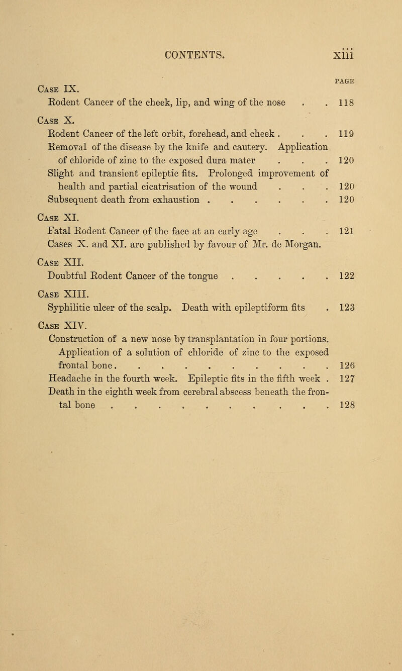 PAGE Case IX. Eodent Cancer of the clieek, lip, and wing of the nose . .118 Case X. Eodent Cancer of the left orbit, forehead, and cheek . . .119 Removal of the disease by the knife and cautery. Application of chloride of zinc to the exposed dura mater . . .120 Slight and transient epileptic fits. Prolonged improvement of health and partial cicatrisation of the wound . . .120 Subsequent death from exhaustion 120 Case XI. Fatal Eodent Cancer of the face at an early age . . .121 Cases X, and XI. are published by favour of JMr. de Morgan. Case XII. Doubtful Eodent Cancer of the tongue 122 Case XIII. Syphilitic ulcer of the scalp. Death with epileptiform fits . 123 Case XIV. Construction of a new nose by transplantation in four portions. Application of a solution of chloride of zinc to the exposed frontal bone 126 Headache in the fourth week. Epileptic fits in the fifth week . 127 Death in the eighth week from cerebral abscess beneath the fron- tal bone 128