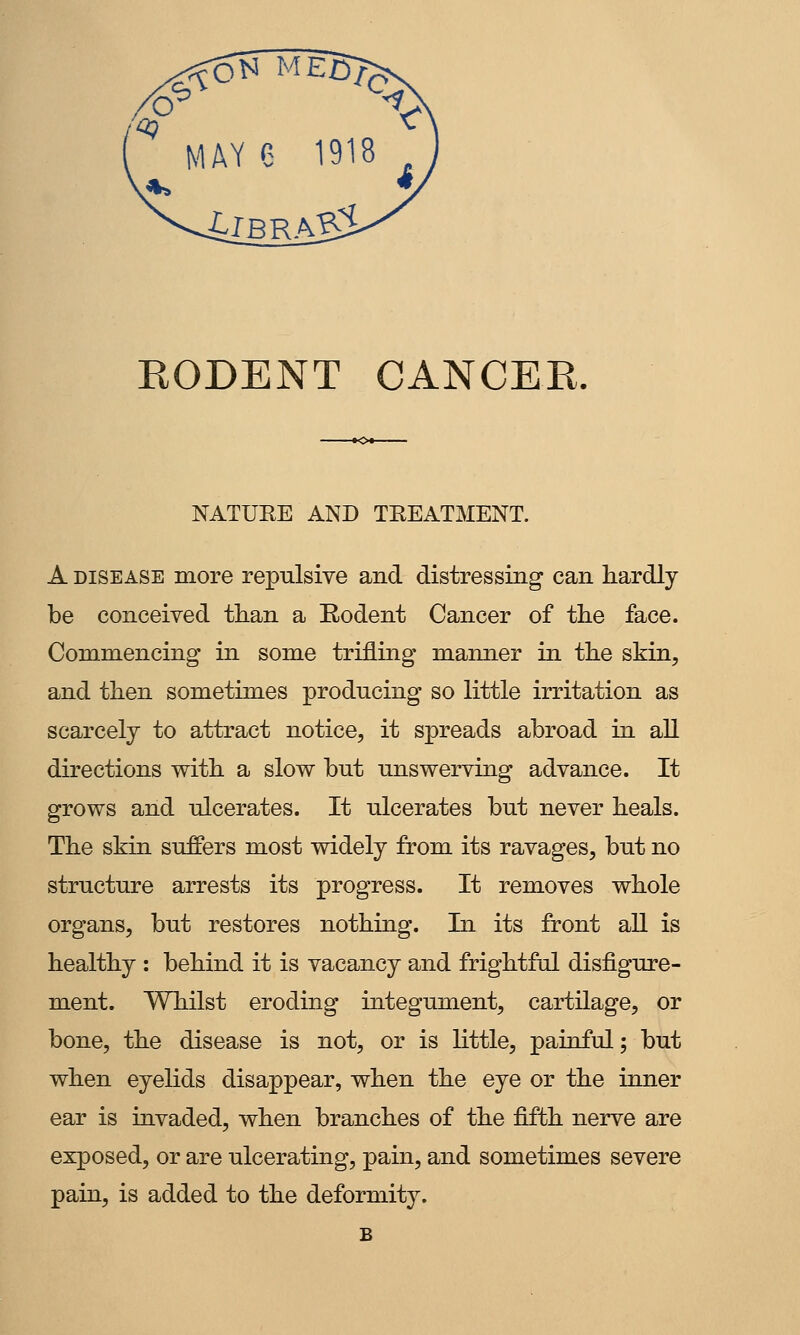 EODENT CANCER, NATUEE AND TEEATMENT. A DISEASE more repulsive and distressing can hardly be conceived than a Rodent Cancer of the face. Commencing in some trifling manner in the skin, and then sometimes producing so little irritation as scarcely to attract notice, it spreads abroad in all directions with a slow but unswerving advance. It grows and ulcerates. It ulcerates but never heals. The skin suffers most widely from its ravages, but no structure arrests its progress. It removes whole organs, but restores nothing. In its front all is healthy : behind it is vacancy and frightful disfigure- ment. Whilst eroding integument, cartilage, or bone, the disease is not, or is little, painful; but when eyelids disappear, when the eye or the inner ear is invaded, when branches of the fifth nerve are exposed, or are ulcerating, pain, and sometimes severe pain, is added to the deformity.