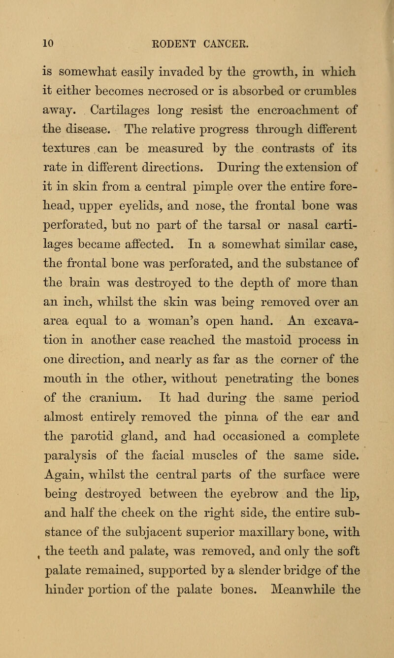 is somewhat easily invaded by the growth, in which it either becomes necrosed or is absorbed or crumbles away. Cartilages long resist the encroachment of the disease. The relative progress through different textures can be measured by the contrasts of its rate in different directions. During the extension of it in skin from a central pimple over the entire fore- head, upper eyelids, and nose, the frontal bone was perforated, but no part of the tarsal or nasal carti- lages became affected. In a somewhat similar case, the frontal bone was perforated, and the substance of the brain was destroyed to the depth of more than an inch, whilst the skin was being removed over an area equal to a woman's open hand. An excava- tion in another case reached the mastoid process in one direction, and nearly as far as the corner of the mouth in the other, without penetrating the bones of the cranium. It had during the same period almost entirely removed the pinna of the ear and the parotid gland, and had occasioned a complete paralysis of the facial muscles of the same side. Again, whilst the central parts of the surface were being destroyed between the eyebrow and the lip, and half the cheek on the right side, the entire sub- stance of the subjacent superior maxillary bone, with ^ the teeth and palate, was removed, and only the soft palate remained, supported by a slender bridge of the hinder portion of the palate bones. Meanwhile the